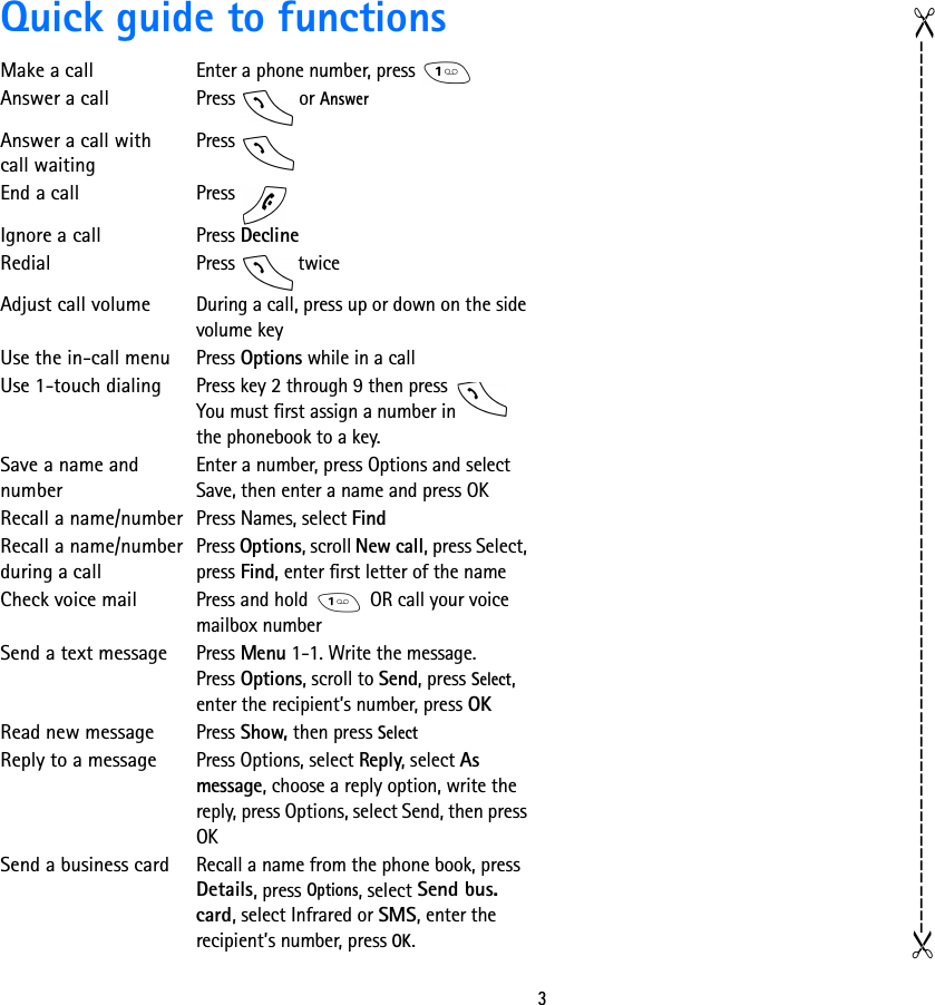 3Quick guide to functionsMake a callEnter a phone number, press Answer a callPress  or AnswerAnswer a call with call waitingPress End a callPress Ignore a callPress DeclineRedialPress  twiceAdjust call volumeDuring a call, press up or down on the side volume keyUse the in-call menuPress Options while in a callUse 1-touch dialingPress key 2 through 9 then press You must first assign a number in the phonebook to a key.Save a name and numberEnter a number, press Options and select Save, then enter a name and press OKRecall a name/numberPress Names, select FindRecall a name/number during a callPress Options, scroll New call, press Select, press Find, enter first letter of the nameCheck voice mailPress and hold   OR call your voice mailbox numberSend a text messagePress Menu 1-1. Write the message.Press Options, scroll to Send, press Select, enter the recipient’s number, press OKRead new message Press Show, then press SelectReply to a message Press Options, select Reply, select As message, choose a reply option, write the reply, press Options, select Send, then press OKSend a business card Recall a name from the phone book, press Details, press Options, select Send bus. card, select Infrared or SMS, enter the recipient’s number, press OK.------------------------------------------------------------------------------------------------------------------------------------------------