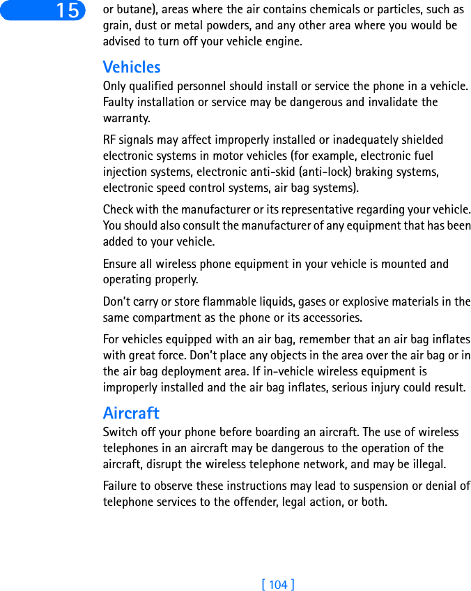 [ 104 ]15 or butane), areas where the air contains chemicals or particles, such as grain, dust or metal powders, and any other area where you would be advised to turn off your vehicle engine.VehiclesOnly qualified personnel should install or service the phone in a vehicle. Faulty installation or service may be dangerous and invalidate the warranty.RF signals may affect improperly installed or inadequately shielded electronic systems in motor vehicles (for example, electronic fuel injection systems, electronic anti-skid (anti-lock) braking systems, electronic speed control systems, air bag systems).Check with the manufacturer or its representative regarding your vehicle. You should also consult the manufacturer of any equipment that has been added to your vehicle.Ensure all wireless phone equipment in your vehicle is mounted and operating properly.Don’t carry or store flammable liquids, gases or explosive materials in the same compartment as the phone or its accessories.For vehicles equipped with an air bag, remember that an air bag inflates with great force. Don’t place any objects in the area over the air bag or in the air bag deployment area. If in-vehicle wireless equipment is improperly installed and the air bag inflates, serious injury could result.AircraftSwitch off your phone before boarding an aircraft. The use of wireless telephones in an aircraft may be dangerous to the operation of the aircraft, disrupt the wireless telephone network, and may be illegal.Failure to observe these instructions may lead to suspension or denial of telephone services to the offender, legal action, or both.