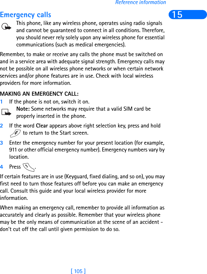 [ 105 ]Reference information15Emergency callsThis phone, like any wireless phone, operates using radio signals and cannot be guaranteed to connect in all conditions. Therefore, you should never rely solely upon any wireless phone for essential communications (such as medical emergencies).Remember, to make or receive any calls the phone must be switched on and in a service area with adequate signal strength. Emergency calls may not be possible on all wireless phone networks or when certain network services and/or phone features are in use. Check with local wireless providers for more information.MAKING AN EMERGENCY CALL:1If the phone is not on, switch it on.Note: Some networks may require that a valid SIM card be properly inserted in the phone.2If the word Clear appears above right selection key, press and hold  to return to the Start screen.3Enter the emergency number for your present location (for example, 911 or other official emergency number). Emergency numbers vary by location.4Press .If certain features are in use (Keyguard, fixed dialing, and so on), you may first need to turn those features off before you can make an emergency call. Consult this guide and your local wireless provider for more information.When making an emergency call, remember to provide all information as accurately and clearly as possible. Remember that your wireless phone may be the only means of communication at the scene of an accident - don’t cut off the call until given permission to do so.