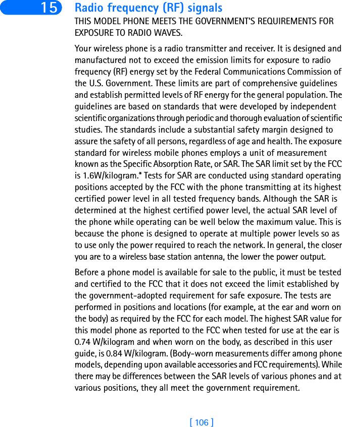 [ 106 ]15 Radio frequency (RF) signalsTHIS MODEL PHONE MEETS THE GOVERNMENT’S REQUIREMENTS FOR EXPOSURE TO RADIO WAVES.Your wireless phone is a radio transmitter and receiver. It is designed and manufactured not to exceed the emission limits for exposure to radio frequency (RF) energy set by the Federal Communications Commission of the U.S. Government. These limits are part of comprehensive guidelines and establish permitted levels of RF energy for the general population. The guidelines are based on standards that were developed by independent scientific organizations through periodic and thorough evaluation of scientific studies. The standards include a substantial safety margin designed to assure the safety of all persons, regardless of age and health. The exposure standard for wireless mobile phones employs a unit of measurement known as the Specific Absorption Rate, or SAR. The SAR limit set by the FCC is 1.6W/kilogram.* Tests for SAR are conducted using standard operating positions accepted by the FCC with the phone transmitting at its highest certified power level in all tested frequency bands. Although the SAR is determined at the highest certified power level, the actual SAR level of the phone while operating can be well below the maximum value. This is because the phone is designed to operate at multiple power levels so as to use only the power required to reach the network. In general, the closer you are to a wireless base station antenna, the lower the power output. Before a phone model is available for sale to the public, it must be tested and certified to the FCC that it does not exceed the limit established by the government-adopted requirement for safe exposure. The tests are performed in positions and locations (for example, at the ear and worn on the body) as required by the FCC for each model. The highest SAR value for this model phone as reported to the FCC when tested for use at the ear is 0.74 W/kilogram and when worn on the body, as described in this user guide, is 0.84 W/kilogram. (Body-worn measurements differ among phone models, depending upon available accessories and FCC requirements). While there may be differences between the SAR levels of various phones and at various positions, they all meet the government requirement.