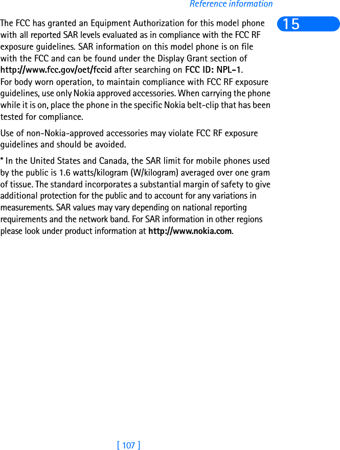 [ 107 ]Reference information15The FCC has granted an Equipment Authorization for this model phone with all reported SAR levels evaluated as in compliance with the FCC RF exposure guidelines. SAR information on this model phone is on file with the FCC and can be found under the Display Grant section of http://www.fcc.gov/oet/fccid after searching on FCC ID: NPL-1.For body worn operation, to maintain compliance with FCC RF exposure guidelines, use only Nokia approved accessories. When carrying the phone while it is on, place the phone in the specific Nokia belt-clip that has been tested for compliance.Use of non-Nokia-approved accessories may violate FCC RF exposure guidelines and should be avoided.* In the United States and Canada, the SAR limit for mobile phones used by the public is 1.6 watts/kilogram (W/kilogram) averaged over one gram of tissue. The standard incorporates a substantial margin of safety to give additional protection for the public and to account for any variations in measurements. SAR values may vary depending on national reporting requirements and the network band. For SAR information in other regions please look under product information at http://www.nokia.com.