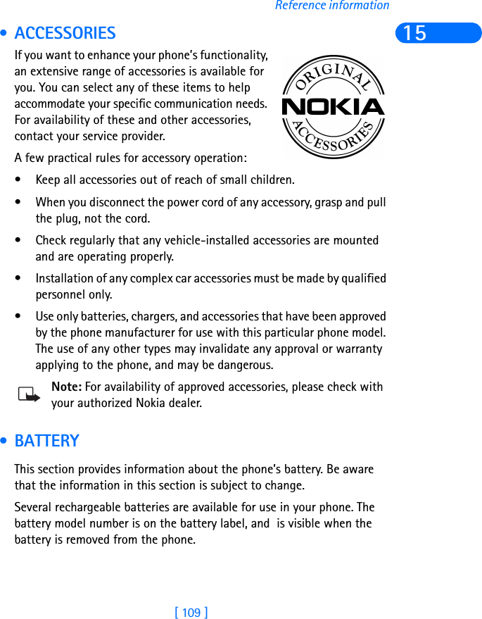 [ 109 ]Reference information15 • ACCESSORIESIf you want to enhance your phone’s functionality, an extensive range of accessories is available for you. You can select any of these items to help accommodate your specific communication needs. For availability of these and other accessories, contact your service provider. A few practical rules for accessory operation:• Keep all accessories out of reach of small children.• When you disconnect the power cord of any accessory, grasp and pull the plug, not the cord.• Check regularly that any vehicle-installed accessories are mounted and are operating properly.• Installation of any complex car accessories must be made by qualified personnel only.• Use only batteries, chargers, and accessories that have been approved by the phone manufacturer for use with this particular phone model. The use of any other types may invalidate any approval or warranty applying to the phone, and may be dangerous.Note: For availability of approved accessories, please check with your authorized Nokia dealer. • BATTERYThis section provides information about the phone’s battery. Be aware that the information in this section is subject to change.Several rechargeable batteries are available for use in your phone. The battery model number is on the battery label, and  is visible when the battery is removed from the phone.