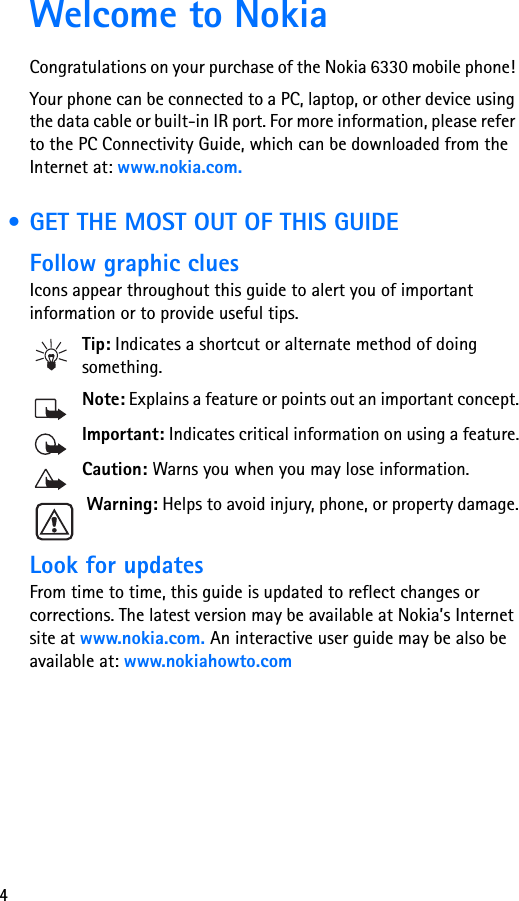 4Welcome to NokiaCongratulations on your purchase of the Nokia 6330 mobile phone! Your phone can be connected to a PC, laptop, or other device using the data cable or built-in IR port. For more information, please refer to the PC Connectivity Guide, which can be downloaded from the Internet at: www.nokia.com. • GET THE MOST OUT OF THIS GUIDEFollow graphic cluesIcons appear throughout this guide to alert you of important information or to provide useful tips.Tip: Indicates a shortcut or alternate method of doing something.Note: Explains a feature or points out an important concept.Important: Indicates critical information on using a feature.Caution: Warns you when you may lose information.Warning: Helps to avoid injury, phone, or property damage.Look for updatesFrom time to time, this guide is updated to reflect changes or corrections. The latest version may be available at Nokia’s Internet site at www.nokia.com. An interactive user guide may be also be available at: www.nokiahowto.com 