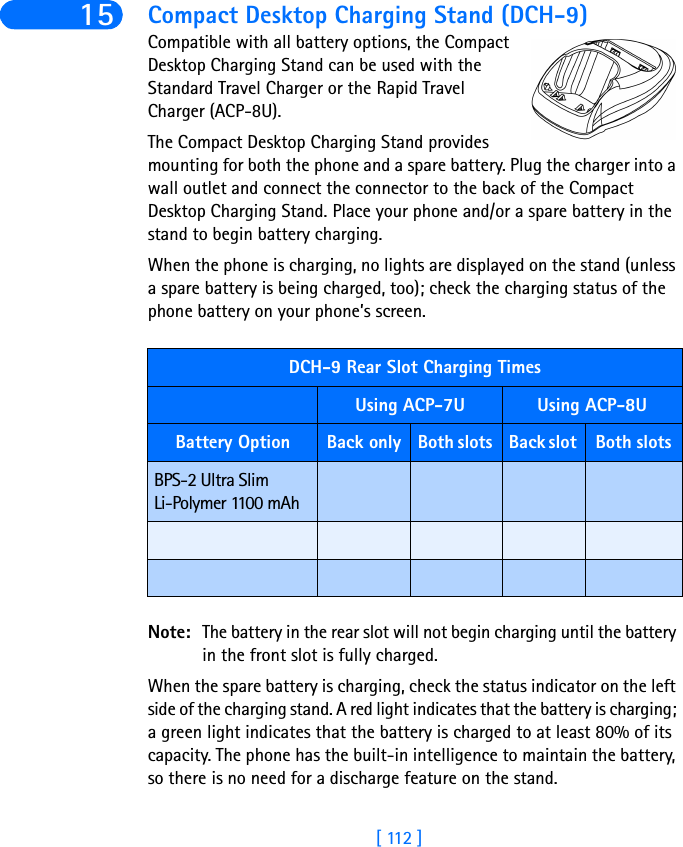 [ 112 ]15 Compact Desktop Charging Stand (DCH-9)Compatible with all battery options, the Compact Desktop Charging Stand can be used with the Standard Travel Charger or the Rapid Travel Charger (ACP-8U). The Compact Desktop Charging Stand provides mounting for both the phone and a spare battery. Plug the charger into a wall outlet and connect the connector to the back of the Compact Desktop Charging Stand. Place your phone and/or a spare battery in the stand to begin battery charging. When the phone is charging, no lights are displayed on the stand (unless a spare battery is being charged, too); check the charging status of the phone battery on your phone’s screen.Note: The battery in the rear slot will not begin charging until the battery in the front slot is fully charged.When the spare battery is charging, check the status indicator on the left side of the charging stand. A red light indicates that the battery is charging; a green light indicates that the battery is charged to at least 80% of its capacity. The phone has the built-in intelligence to maintain the battery, so there is no need for a discharge feature on the stand.DCH-9 Rear Slot Charging TimesUsing ACP-7U Using ACP-8UBattery Option Back only Both slots  Back slot  Both slots BPS-2 Ultra Slim Li-Polymer 1100 mAh