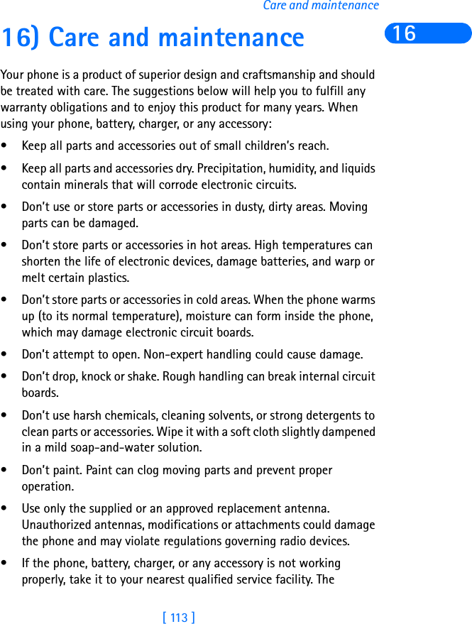 [ 113 ]Care and maintenance1616) Care and maintenanceYour phone is a product of superior design and craftsmanship and should be treated with care. The suggestions below will help you to fulfill any warranty obligations and to enjoy this product for many years. When using your phone, battery, charger, or any accessory:• Keep all parts and accessories out of small children’s reach.• Keep all parts and accessories dry. Precipitation, humidity, and liquids contain minerals that will corrode electronic circuits.• Don’t use or store parts or accessories in dusty, dirty areas. Moving parts can be damaged.• Don’t store parts or accessories in hot areas. High temperatures can shorten the life of electronic devices, damage batteries, and warp or melt certain plastics.• Don’t store parts or accessories in cold areas. When the phone warms up (to its normal temperature), moisture can form inside the phone, which may damage electronic circuit boards.• Don’t attempt to open. Non-expert handling could cause damage.• Don’t drop, knock or shake. Rough handling can break internal circuit boards.• Don’t use harsh chemicals, cleaning solvents, or strong detergents to clean parts or accessories. Wipe it with a soft cloth slightly dampened in a mild soap-and-water solution.• Don’t paint. Paint can clog moving parts and prevent proper operation.• Use only the supplied or an approved replacement antenna. Unauthorized antennas, modifications or attachments could damage the phone and may violate regulations governing radio devices.• If the phone, battery, charger, or any accessory is not working properly, take it to your nearest qualified service facility. The 