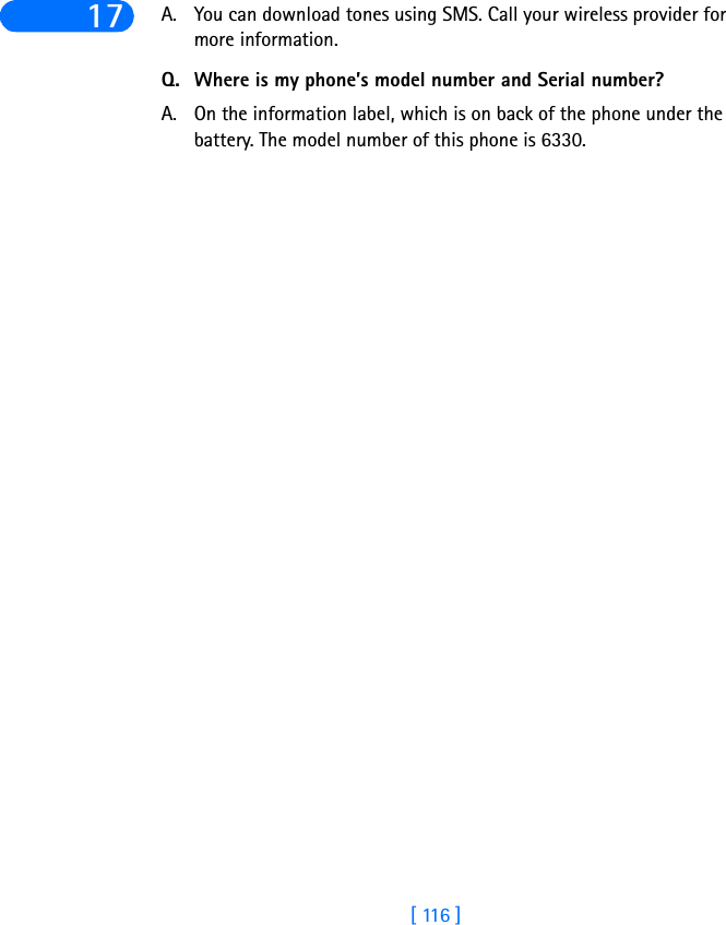 [ 116 ]17 A. You can download tones using SMS. Call your wireless provider for more information.Q. Where is my phone’s model number and Serial number?A. On the information label, which is on back of the phone under the battery. The model number of this phone is 6330.