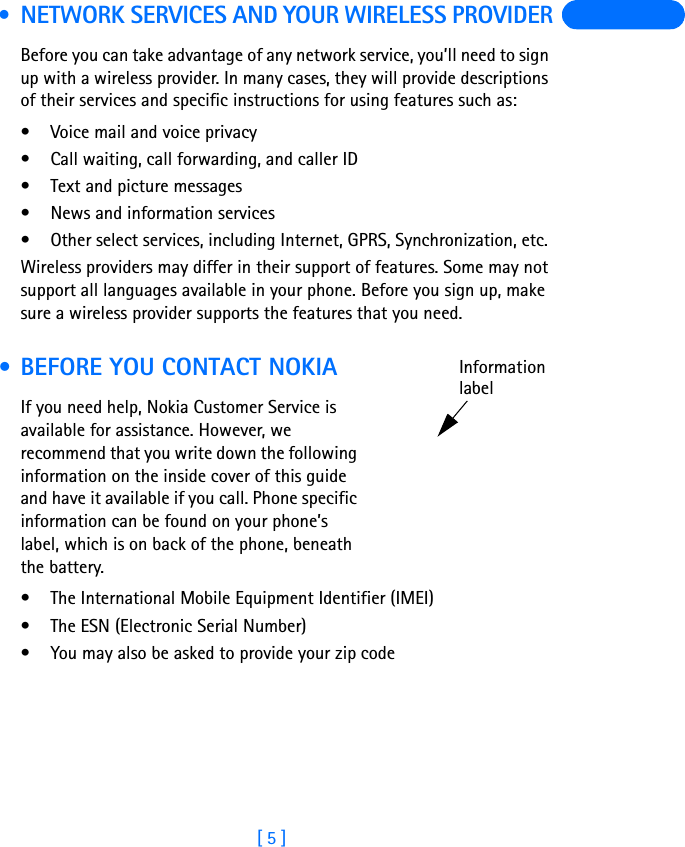 [ 5 ] • NETWORK SERVICES AND YOUR WIRELESS PROVIDERBefore you can take advantage of any network service, you’ll need to sign up with a wireless provider. In many cases, they will provide descriptions of their services and specific instructions for using features such as:• Voice mail and voice privacy• Call waiting, call forwarding, and caller ID• Text and picture messages• News and information services• Other select services, including Internet, GPRS, Synchronization, etc. Wireless providers may differ in their support of features. Some may not support all languages available in your phone. Before you sign up, make sure a wireless provider supports the features that you need. • BEFORE YOU CONTACT NOKIAIf you need help, Nokia Customer Service is available for assistance. However, we recommend that you write down the following information on the inside cover of this guide and have it available if you call. Phone specific information can be found on your phone’s label, which is on back of the phone, beneath the battery.• The International Mobile Equipment Identifier (IMEI)• The ESN (Electronic Serial Number)• You may also be asked to provide your zip codeInformationlabel