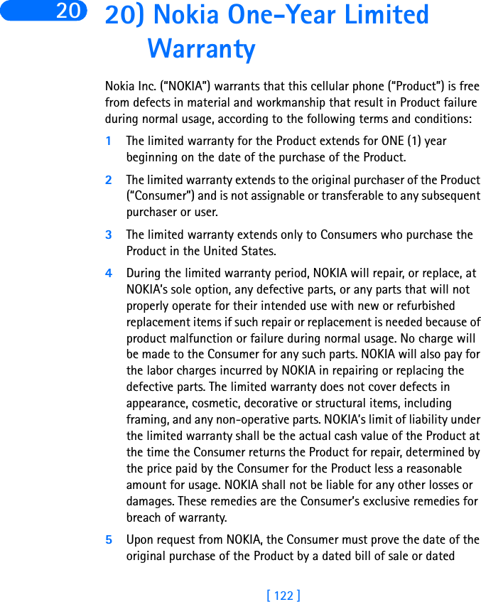 [ 122 ]20 20) Nokia One-Year Limited WarrantyNokia Inc. (“NOKIA”) warrants that this cellular phone (“Product”) is free from defects in material and workmanship that result in Product failure during normal usage, according to the following terms and conditions:1The limited warranty for the Product extends for ONE (1) year beginning on the date of the purchase of the Product.2The limited warranty extends to the original purchaser of the Product (“Consumer”) and is not assignable or transferable to any subsequent purchaser or user.3The limited warranty extends only to Consumers who purchase the Product in the United States.4During the limited warranty period, NOKIA will repair, or replace, at NOKIA’s sole option, any defective parts, or any parts that will not properly operate for their intended use with new or refurbished replacement items if such repair or replacement is needed because of product malfunction or failure during normal usage. No charge will be made to the Consumer for any such parts. NOKIA will also pay for the labor charges incurred by NOKIA in repairing or replacing the defective parts. The limited warranty does not cover defects in appearance, cosmetic, decorative or structural items, including framing, and any non-operative parts. NOKIA’s limit of liability under the limited warranty shall be the actual cash value of the Product at the time the Consumer returns the Product for repair, determined by the price paid by the Consumer for the Product less a reasonable amount for usage. NOKIA shall not be liable for any other losses or damages. These remedies are the Consumer’s exclusive remedies for breach of warranty.5Upon request from NOKIA, the Consumer must prove the date of the original purchase of the Product by a dated bill of sale or dated 