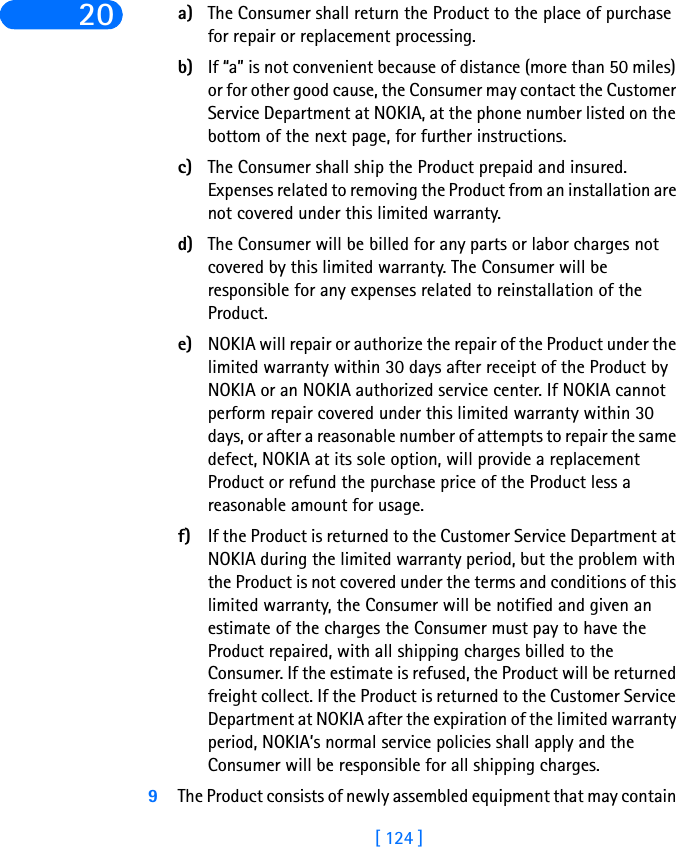 [ 124 ]20 a) The Consumer shall return the Product to the place of purchase for repair or replacement processing.b) If “a” is not convenient because of distance (more than 50 miles) or for other good cause, the Consumer may contact the Customer Service Department at NOKIA, at the phone number listed on the bottom of the next page, for further instructions.c) The Consumer shall ship the Product prepaid and insured. Expenses related to removing the Product from an installation are not covered under this limited warranty.d) The Consumer will be billed for any parts or labor charges not covered by this limited warranty. The Consumer will be responsible for any expenses related to reinstallation of the Product.e) NOKIA will repair or authorize the repair of the Product under the limited warranty within 30 days after receipt of the Product by NOKIA or an NOKIA authorized service center. If NOKIA cannot perform repair covered under this limited warranty within 30 days, or after a reasonable number of attempts to repair the same defect, NOKIA at its sole option, will provide a replacement Product or refund the purchase price of the Product less a reasonable amount for usage.f) If the Product is returned to the Customer Service Department at NOKIA during the limited warranty period, but the problem with the Product is not covered under the terms and conditions of this limited warranty, the Consumer will be notified and given an estimate of the charges the Consumer must pay to have the Product repaired, with all shipping charges billed to the Consumer. If the estimate is refused, the Product will be returned freight collect. If the Product is returned to the Customer Service Department at NOKIA after the expiration of the limited warranty period, NOKIA’s normal service policies shall apply and the Consumer will be responsible for all shipping charges.9The Product consists of newly assembled equipment that may contain 