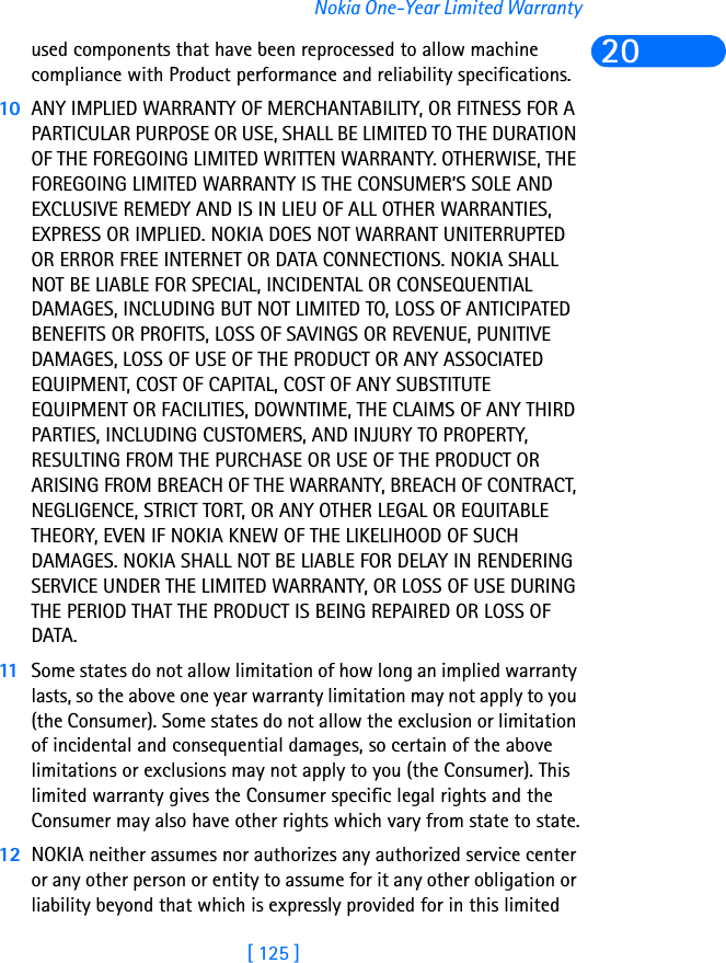 [ 125 ]Nokia One-Year Limited Warranty20used components that have been reprocessed to allow machine compliance with Product performance and reliability specifications.10 ANY IMPLIED WARRANTY OF MERCHANTABILITY, OR FITNESS FOR A PARTICULAR PURPOSE OR USE, SHALL BE LIMITED TO THE DURATION OF THE FOREGOING LIMITED WRITTEN WARRANTY. OTHERWISE, THE FOREGOING LIMITED WARRANTY IS THE CONSUMER’S SOLE AND EXCLUSIVE REMEDY AND IS IN LIEU OF ALL OTHER WARRANTIES, EXPRESS OR IMPLIED. NOKIA DOES NOT WARRANT UNITERRUPTED OR ERROR FREE INTERNET OR DATA CONNECTIONS. NOKIA SHALL NOT BE LIABLE FOR SPECIAL, INCIDENTAL OR CONSEQUENTIAL DAMAGES, INCLUDING BUT NOT LIMITED TO, LOSS OF ANTICIPATED BENEFITS OR PROFITS, LOSS OF SAVINGS OR REVENUE, PUNITIVE DAMAGES, LOSS OF USE OF THE PRODUCT OR ANY ASSOCIATED EQUIPMENT, COST OF CAPITAL, COST OF ANY SUBSTITUTE EQUIPMENT OR FACILITIES, DOWNTIME, THE CLAIMS OF ANY THIRD PARTIES, INCLUDING CUSTOMERS, AND INJURY TO PROPERTY, RESULTING FROM THE PURCHASE OR USE OF THE PRODUCT OR ARISING FROM BREACH OF THE WARRANTY, BREACH OF CONTRACT, NEGLIGENCE, STRICT TORT, OR ANY OTHER LEGAL OR EQUITABLE THEORY, EVEN IF NOKIA KNEW OF THE LIKELIHOOD OF SUCH DAMAGES. NOKIA SHALL NOT BE LIABLE FOR DELAY IN RENDERING SERVICE UNDER THE LIMITED WARRANTY, OR LOSS OF USE DURING THE PERIOD THAT THE PRODUCT IS BEING REPAIRED OR LOSS OF DATA.11 Some states do not allow limitation of how long an implied warranty lasts, so the above one year warranty limitation may not apply to you (the Consumer). Some states do not allow the exclusion or limitation of incidental and consequential damages, so certain of the above limitations or exclusions may not apply to you (the Consumer). This limited warranty gives the Consumer specific legal rights and the Consumer may also have other rights which vary from state to state.12 NOKIA neither assumes nor authorizes any authorized service center or any other person or entity to assume for it any other obligation or liability beyond that which is expressly provided for in this limited 