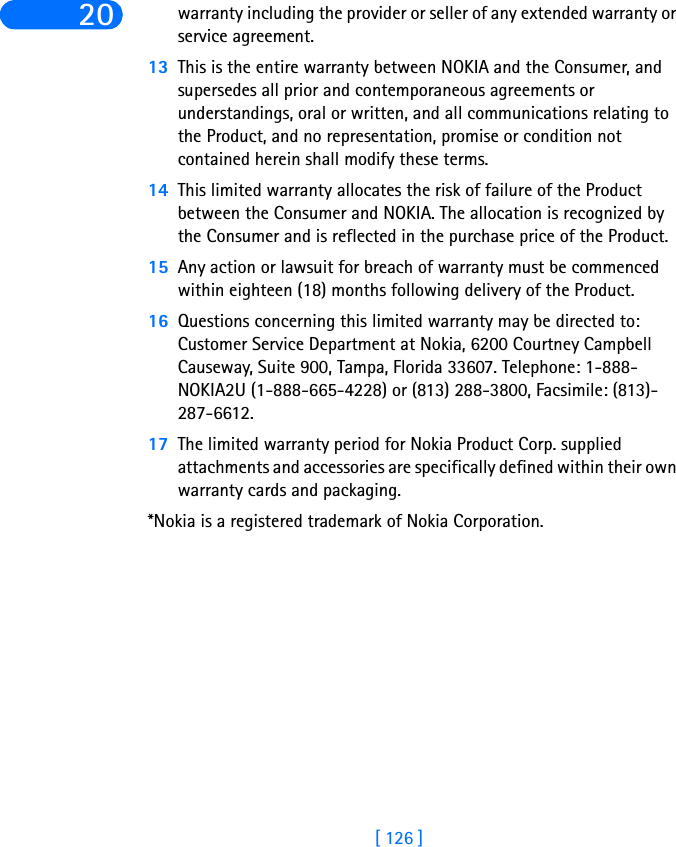 [ 126 ]20 warranty including the provider or seller of any extended warranty or service agreement.13 This is the entire warranty between NOKIA and the Consumer, and supersedes all prior and contemporaneous agreements or understandings, oral or written, and all communications relating to the Product, and no representation, promise or condition not contained herein shall modify these terms.14 This limited warranty allocates the risk of failure of the Product between the Consumer and NOKIA. The allocation is recognized by the Consumer and is reflected in the purchase price of the Product.15 Any action or lawsuit for breach of warranty must be commenced within eighteen (18) months following delivery of the Product.16 Questions concerning this limited warranty may be directed to: Customer Service Department at Nokia, 6200 Courtney Campbell Causeway, Suite 900, Tampa, Florida 33607. Telephone: 1-888-NOKIA2U (1-888-665-4228) or (813) 288-3800, Facsimile: (813)-287-6612.17 The limited warranty period for Nokia Product Corp. supplied attachments and accessories are specifically defined within their own warranty cards and packaging.*Nokia is a registered trademark of Nokia Corporation.