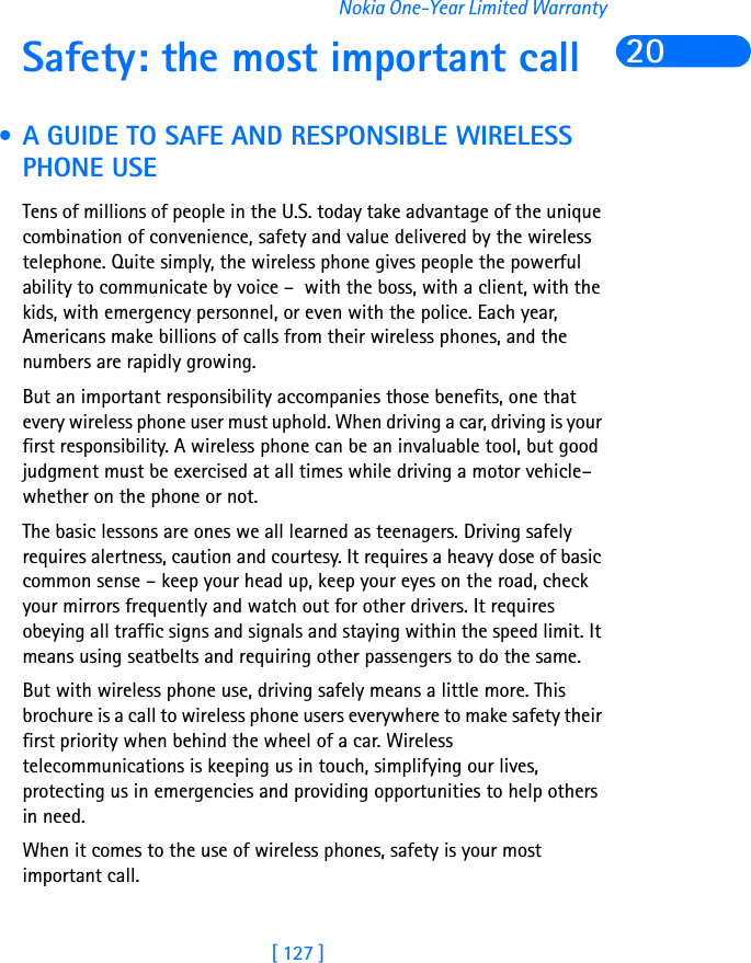 [ 127 ]Nokia One-Year Limited Warranty20Safety: the most important call • A GUIDE TO SAFE AND RESPONSIBLE WIRELESS PHONE USETens of millions of people in the U.S. today take advantage of the unique combination of convenience, safety and value delivered by the wireless telephone. Quite simply, the wireless phone gives people the powerful ability to communicate by voice –  with the boss, with a client, with the kids, with emergency personnel, or even with the police. Each year, Americans make billions of calls from their wireless phones, and the numbers are rapidly growing. But an important responsibility accompanies those benefits, one that every wireless phone user must uphold. When driving a car, driving is your first responsibility. A wireless phone can be an invaluable tool, but good judgment must be exercised at all times while driving a motor vehicle– whether on the phone or not.The basic lessons are ones we all learned as teenagers. Driving safely requires alertness, caution and courtesy. It requires a heavy dose of basic common sense – keep your head up, keep your eyes on the road, check your mirrors frequently and watch out for other drivers. It requires obeying all traffic signs and signals and staying within the speed limit. It means using seatbelts and requiring other passengers to do the same.But with wireless phone use, driving safely means a little more. This brochure is a call to wireless phone users everywhere to make safety their first priority when behind the wheel of a car. Wireless telecommunications is keeping us in touch, simplifying our lives, protecting us in emergencies and providing opportunities to help others in need. When it comes to the use of wireless phones, safety is your most important call.