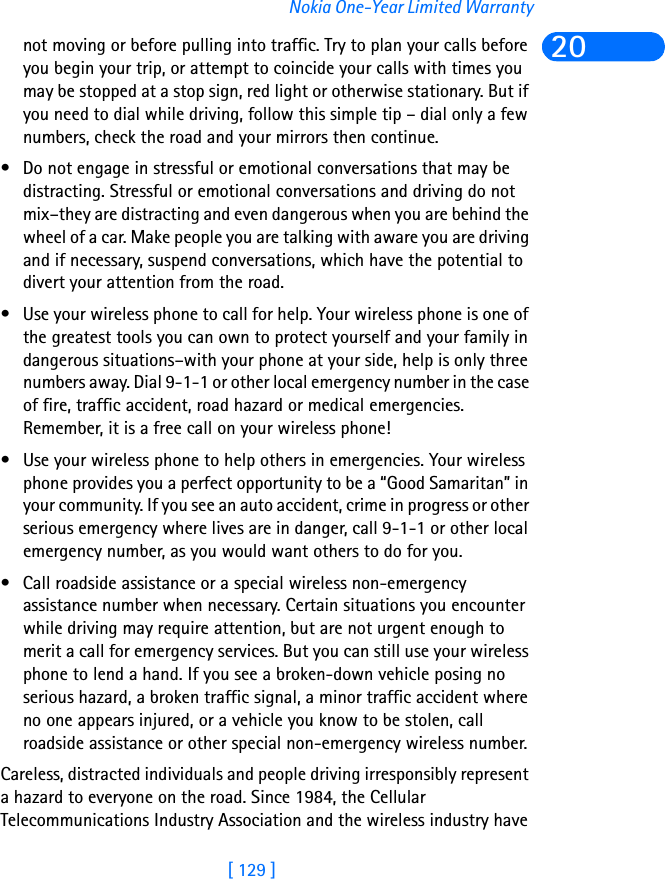 [ 129 ]Nokia One-Year Limited Warranty20not moving or before pulling into traffic. Try to plan your calls before you begin your trip, or attempt to coincide your calls with times you may be stopped at a stop sign, red light or otherwise stationary. But if you need to dial while driving, follow this simple tip – dial only a few numbers, check the road and your mirrors then continue. • Do not engage in stressful or emotional conversations that may be distracting. Stressful or emotional conversations and driving do not mix–they are distracting and even dangerous when you are behind the wheel of a car. Make people you are talking with aware you are driving and if necessary, suspend conversations, which have the potential to divert your attention from the road.• Use your wireless phone to call for help. Your wireless phone is one of the greatest tools you can own to protect yourself and your family in dangerous situations–with your phone at your side, help is only three numbers away. Dial 9-1-1 or other local emergency number in the case of fire, traffic accident, road hazard or medical emergencies. Remember, it is a free call on your wireless phone!• Use your wireless phone to help others in emergencies. Your wireless phone provides you a perfect opportunity to be a “Good Samaritan” in your community. If you see an auto accident, crime in progress or other serious emergency where lives are in danger, call 9-1-1 or other local emergency number, as you would want others to do for you.• Call roadside assistance or a special wireless non-emergency assistance number when necessary. Certain situations you encounter while driving may require attention, but are not urgent enough to merit a call for emergency services. But you can still use your wireless phone to lend a hand. If you see a broken-down vehicle posing no serious hazard, a broken traffic signal, a minor traffic accident where no one appears injured, or a vehicle you know to be stolen, call roadside assistance or other special non-emergency wireless number.Careless, distracted individuals and people driving irresponsibly represent a hazard to everyone on the road. Since 1984, the Cellular Telecommunications Industry Association and the wireless industry have 