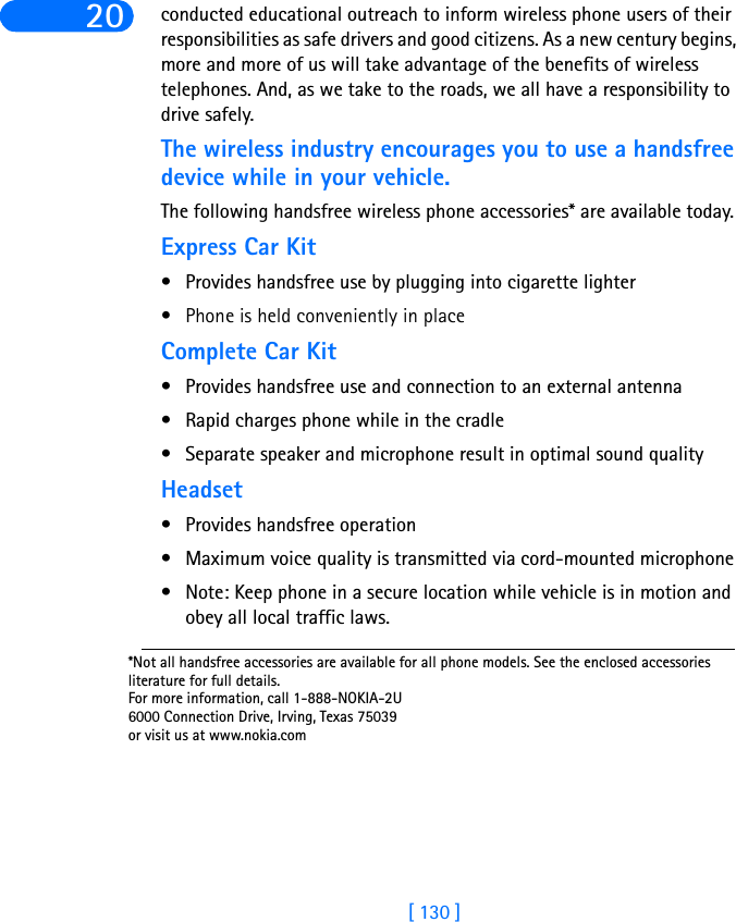 [ 130 ]20 conducted educational outreach to inform wireless phone users of their responsibilities as safe drivers and good citizens. As a new century begins, more and more of us will take advantage of the benefits of wireless telephones. And, as we take to the roads, we all have a responsibility to drive safely.The wireless industry encourages you to use a handsfree device while in your vehicle.The following handsfree wireless phone accessories* are available today.Express Car Kit• Provides handsfree use by plugging into cigarette lighter• Phone is held conveniently in placeComplete Car Kit• Provides handsfree use and connection to an external antenna• Rapid charges phone while in the cradle• Separate speaker and microphone result in optimal sound qualityHeadset• Provides handsfree operation• Maximum voice quality is transmitted via cord-mounted microphone • Note: Keep phone in a secure location while vehicle is in motion and obey all local traffic laws.*Not all handsfree accessories are available for all phone models. See the enclosed accessories literature for full details.For more information, call 1-888-NOKIA-2U6000 Connection Drive, Irving, Texas 75039or visit us at www.nokia.com