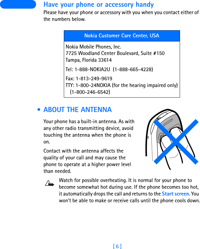 [ 6 ] Have your phone or accessory handyPlease have your phone or accessory with you when you contact either of the numbers below. • ABOUT THE ANTENNAYour phone has a built-in antenna. As with any other radio transmitting device, avoid touching the antenna when the phone is on.Contact with the antenna affects the quality of your call and may cause the phone to operate at a higher power level than needed.Watch for possible overheating. It is normal for your phone to become somewhat hot during use. If the phone becomes too hot, it automatically drops the call and returns to the Start screen. You won’t be able to make or receive calls until the phone cools down.Nokia Customer Care Center, USANokia Mobile Phones, Inc.7725 Woodland Center Boulevard, Suite #150Tampa, Florida 33614Tel: 1-888-NOKIA2U  (1-888-665-4228)Fax: 1-813-249-9619TTY: 1-800-24NOKIA (for the hearing impaired only)   (1-800-246-6542)