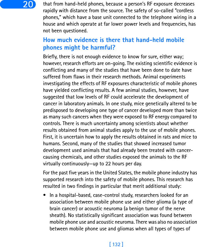 [ 132 ]20 that from hand-held phones, because a person’s RF exposure decreases rapidly with distance from the source. The safety of so-called “cordless phones,” which have a base unit connected to the telephone wiring in a house and which operate at far lower power levels and frequencies, has not been questioned.How much evidence is there that hand-held mobile phones might be harmful?Briefly, there is not enough evidence to know for sure, either way; however, research efforts are on-going. The existing scientific evidence is conflicting and many of the studies that have been done to date have suffered from flaws in their research methods. Animal experiments investigating the effects of RF exposures characteristic of mobile phones have yielded conflicting results. A few animal studies, however, have suggested that low levels of RF could accelerate the development of cancer in laboratory animals. In one study, mice genetically altered to be predisposed to developing one type of cancer developed more than twice as many such cancers when they were exposed to RF energy compared to controls. There is much uncertainty among scientists about whether results obtained from animal studies apply to the use of mobile phones. First, it is uncertain how to apply the results obtained in rats and mice to humans. Second, many of the studies that showed increased tumor development used animals that had already been treated with cancer-causing chemicals, and other studies exposed the animals to the RF virtually continuously—up to 22 hours per day. For the past five years in the United States, the mobile phone industry has supported research into the safety of mobile phones. This research has resulted in two findings in particular that merit additional study:• In a hospital-based, case-control study, researchers looked for an association between mobile phone use and either glioma (a type of brain cancer) or acoustic neuroma (a benign tumor of the nerve sheath). No statistically significant association was found between mobile phone use and acoustic neuroma. There was also no association between mobile phone use and gliomas when all types of types of 