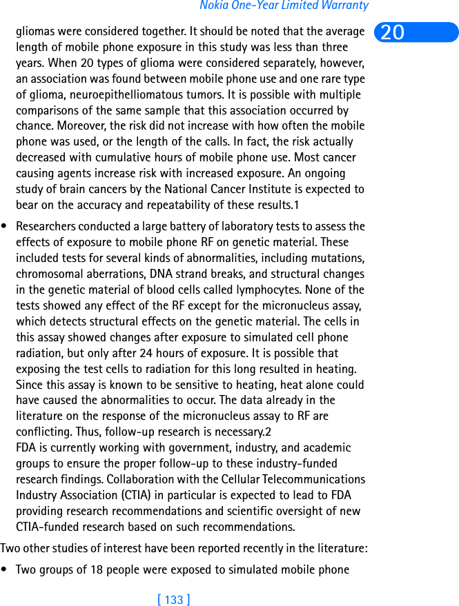 [ 133 ]Nokia One-Year Limited Warranty20gliomas were considered together. It should be noted that the average length of mobile phone exposure in this study was less than three years. When 20 types of glioma were considered separately, however, an association was found between mobile phone use and one rare type of glioma, neuroepithelliomatous tumors. It is possible with multiple comparisons of the same sample that this association occurred by chance. Moreover, the risk did not increase with how often the mobile phone was used, or the length of the calls. In fact, the risk actually decreased with cumulative hours of mobile phone use. Most cancer causing agents increase risk with increased exposure. An ongoing study of brain cancers by the National Cancer Institute is expected to bear on the accuracy and repeatability of these results.1 • Researchers conducted a large battery of laboratory tests to assess the effects of exposure to mobile phone RF on genetic material. These included tests for several kinds of abnormalities, including mutations, chromosomal aberrations, DNA strand breaks, and structural changes in the genetic material of blood cells called lymphocytes. None of the tests showed any effect of the RF except for the micronucleus assay, which detects structural effects on the genetic material. The cells in this assay showed changes after exposure to simulated cell phone radiation, but only after 24 hours of exposure. It is possible that exposing the test cells to radiation for this long resulted in heating. Since this assay is known to be sensitive to heating, heat alone could have caused the abnormalities to occur. The data already in the literature on the response of the micronucleus assay to RF are conflicting. Thus, follow-up research is necessary.2FDA is currently working with government, industry, and academic groups to ensure the proper follow-up to these industry-funded research findings. Collaboration with the Cellular Telecommunications Industry Association (CTIA) in particular is expected to lead to FDA providing research recommendations and scientific oversight of new CTIA-funded research based on such recommendations.Two other studies of interest have been reported recently in the literature:• Two groups of 18 people were exposed to simulated mobile phone 