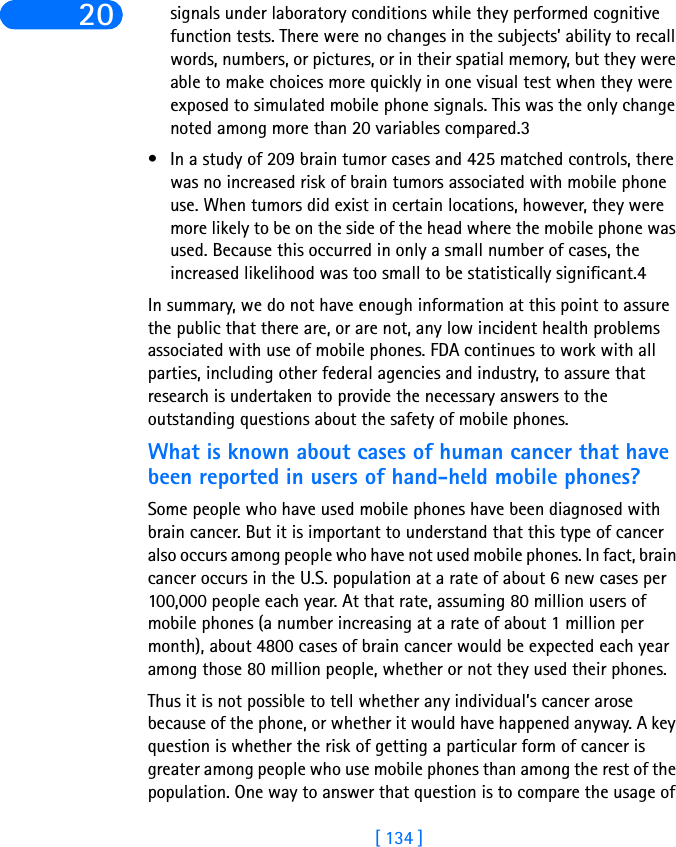 [ 134 ]20 signals under laboratory conditions while they performed cognitive function tests. There were no changes in the subjects’ ability to recall words, numbers, or pictures, or in their spatial memory, but they were able to make choices more quickly in one visual test when they were exposed to simulated mobile phone signals. This was the only change noted among more than 20 variables compared.3• In a study of 209 brain tumor cases and 425 matched controls, there was no increased risk of brain tumors associated with mobile phone use. When tumors did exist in certain locations, however, they were more likely to be on the side of the head where the mobile phone was used. Because this occurred in only a small number of cases, the increased likelihood was too small to be statistically significant.4 In summary, we do not have enough information at this point to assure the public that there are, or are not, any low incident health problems associated with use of mobile phones. FDA continues to work with all parties, including other federal agencies and industry, to assure that research is undertaken to provide the necessary answers to the outstanding questions about the safety of mobile phones.What is known about cases of human cancer that have been reported in users of hand-held mobile phones?Some people who have used mobile phones have been diagnosed with brain cancer. But it is important to understand that this type of cancer also occurs among people who have not used mobile phones. In fact, brain cancer occurs in the U.S. population at a rate of about 6 new cases per 100,000 people each year. At that rate, assuming 80 million users of mobile phones (a number increasing at a rate of about 1 million per month), about 4800 cases of brain cancer would be expected each year among those 80 million people, whether or not they used their phones. Thus it is not possible to tell whether any individual’s cancer arose because of the phone, or whether it would have happened anyway. A key question is whether the risk of getting a particular form of cancer is greater among people who use mobile phones than among the rest of the population. One way to answer that question is to compare the usage of 