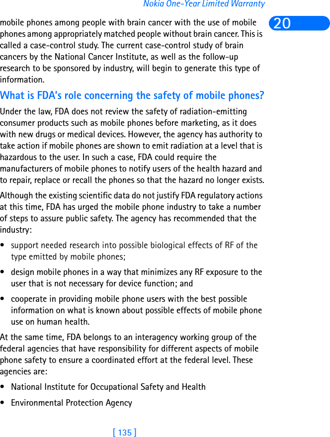 [ 135 ]Nokia One-Year Limited Warranty20mobile phones among people with brain cancer with the use of mobile phones among appropriately matched people without brain cancer. This is called a case-control study. The current case-control study of brain cancers by the National Cancer Institute, as well as the follow-up research to be sponsored by industry, will begin to generate this type of information.What is FDA’s role concerning the safety of mobile phones?Under the law, FDA does not review the safety of radiation-emitting consumer products such as mobile phones before marketing, as it does with new drugs or medical devices. However, the agency has authority to take action if mobile phones are shown to emit radiation at a level that is hazardous to the user. In such a case, FDA could require the manufacturers of mobile phones to notify users of the health hazard and to repair, replace or recall the phones so that the hazard no longer exists.Although the existing scientific data do not justify FDA regulatory actions at this time, FDA has urged the mobile phone industry to take a number of steps to assure public safety. The agency has recommended that the industry:• support needed research into possible biological effects of RF of the type emitted by mobile phones; • design mobile phones in a way that minimizes any RF exposure to the user that is not necessary for device function; and • cooperate in providing mobile phone users with the best possible information on what is known about possible effects of mobile phone use on human health. At the same time, FDA belongs to an interagency working group of the federal agencies that have responsibility for different aspects of mobile phone safety to ensure a coordinated effort at the federal level. These agencies are:• National Institute for Occupational Safety and Health • Environmental Protection Agency 