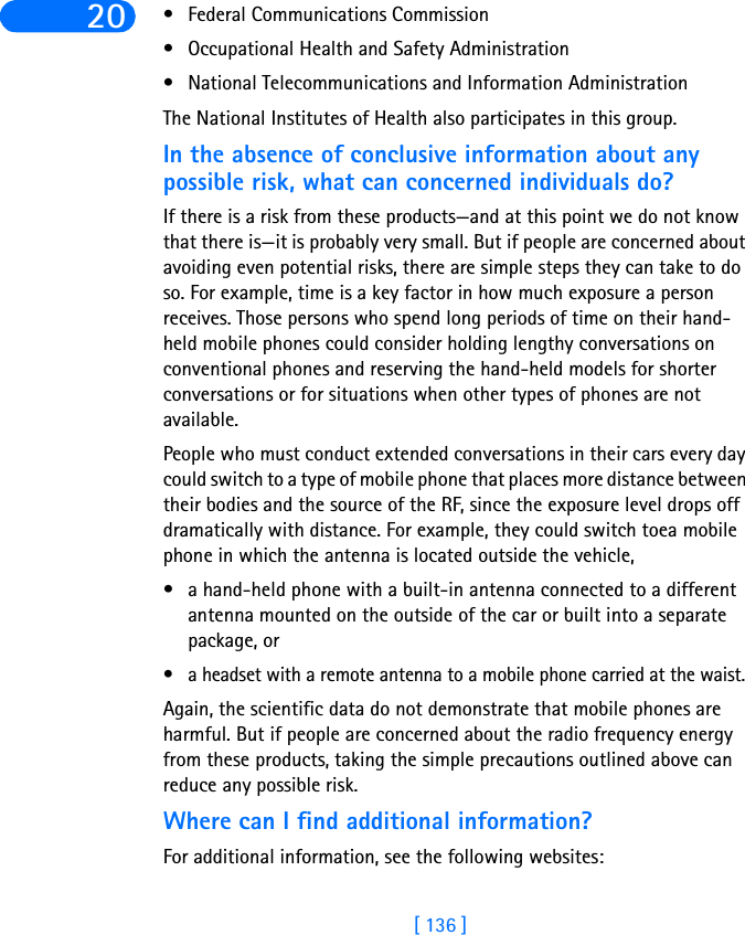 [ 136 ]20 • Federal Communications Commission • Occupational Health and Safety Administration • National Telecommunications and Information Administration The National Institutes of Health also participates in this group.In the absence of conclusive information about any possible risk, what can concerned individuals do?If there is a risk from these products—and at this point we do not know that there is—it is probably very small. But if people are concerned about avoiding even potential risks, there are simple steps they can take to do so. For example, time is a key factor in how much exposure a person receives. Those persons who spend long periods of time on their hand-held mobile phones could consider holding lengthy conversations on conventional phones and reserving the hand-held models for shorter conversations or for situations when other types of phones are not available.People who must conduct extended conversations in their cars every day could switch to a type of mobile phone that places more distance between their bodies and the source of the RF, since the exposure level drops off dramatically with distance. For example, they could switch toea mobile phone in which the antenna is located outside the vehicle, • a hand-held phone with a built-in antenna connected to a different antenna mounted on the outside of the car or built into a separate package, or • a headset with a remote antenna to a mobile phone carried at the waist. Again, the scientific data do not demonstrate that mobile phones are harmful. But if people are concerned about the radio frequency energy from these products, taking the simple precautions outlined above can reduce any possible risk.Where can I find additional information?For additional information, see the following websites: