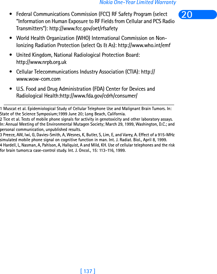 [ 137 ]Nokia One-Year Limited Warranty20• Federal Communications Commission (FCC) RF Safety Program (select “Information on Human Exposure to RF Fields from Cellular and PCS Radio Transmitters”): http://www.fcc.gov/oet/rfsafety • World Health Organization (WHO) International Commission on Non-Ionizing Radiation Protection (select Qs &amp; As): http://www.who.int/emf • United Kingdom, National Radiological Protection Board: http://www.nrpb.org.uk • Cellular Telecommunications Industry Association (CTIA): http://www.wow-com.com• U.S. Food and Drug Administration (FDA) Center for Devices and Radiological Health:http://www.fda.gov/cdrh/consumer/1 Muscat et al. Epidemiological Study of Cellular Telephone Use and Malignant Brain Tumors. In: State of the Science Symposium;1999 June 20; Long Beach, California.2 Tice et al. Tests of mobile phone signals for activity in genotoxicity and other laboratory assays. In: Annual Meeting of the Environmental Mutagen Society; March 29, 1999, Washington, D.C.; and personal communication, unpublished results.3 Preece, AW, Iwi, G, Davies-Smith, A, Wesnes, K, Butler, S, Lim, E, and Varey, A. Effect of a 915-MHz simulated mobile phone signal on cognitive function in man. Int. J. Radiat. Biol., April 8, 1999.4 Hardell, L, Nasman, A, Pahlson, A, Hallquist, A and Mild, KH. Use of cellular telephones and the risk for brain tumors:a case-control study. Int. J. Oncol., 15: 113-116, 1999. 