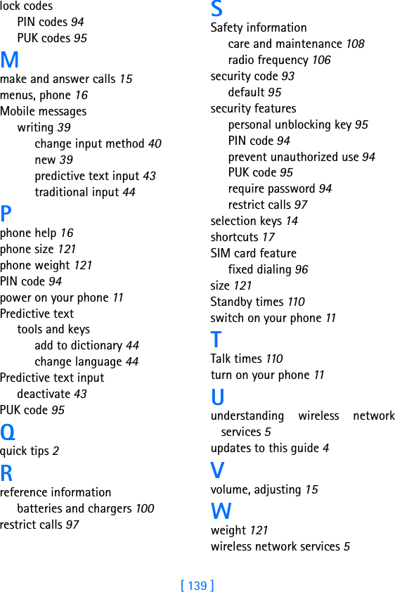 [ 139 ]lock codesPIN codes 94PUK codes 95Mmake and answer calls 15menus, phone 16Mobile messageswriting 39change input method 40new 39predictive text input 43traditional input 44Pphone help 16phone size 121phone weight 121PIN code 94power on your phone 11Predictive texttools and keysadd to dictionary 44change language 44Predictive text inputdeactivate 43PUK code 95Qquick tips 2Rreference informationbatteries and chargers 100restrict calls 97SSafety informationcare and maintenance 108radio frequency 106security code 93default 95security featurespersonal unblocking key 95PIN code 94prevent unauthorized use 94PUK code 95require password 94restrict calls 97selection keys 14shortcuts 17SIM card featurefixed dialing 96size 121Standby times 110switch on your phone 11TTalk times 110turn on your phone 11Uunderstanding wireless networkservices 5updates to this guide 4Vvolume, adjusting 15Wweight 121wireless network services 5