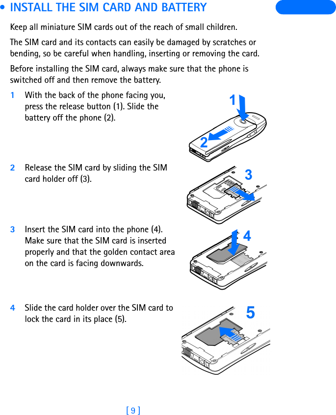 [ 9 ] • INSTALL THE SIM CARD AND BATTERYKeep all miniature SIM cards out of the reach of small children.The SIM card and its contacts can easily be damaged by scratches or bending, so be careful when handling, inserting or removing the card.Before installing the SIM card, always make sure that the phone is switched off and then remove the battery.1With the back of the phone facing you, press the release button (1). Slide the battery off the phone (2).2Release the SIM card by sliding the SIM card holder off (3). 3Insert the SIM card into the phone (4). Make sure that the SIM card is inserted properly and that the golden contact area on the card is facing downwards. 4Slide the card holder over the SIM card to lock the card in its place (5). 