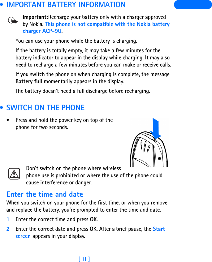 [ 11 ] • IMPORTANT BATTERY INFORMATIONImportant:Recharge your battery only with a charger approved by Nokia. This phone is not compatible with the Nokia battery charger ACP-9U.You can use your phone while the battery is charging.If the battery is totally empty, it may take a few minutes for the battery indicator to appear in the display while charging. It may also need to recharge a few minutes before you can make or receive calls.If you switch the phone on when charging is complete, the message Battery full momentarily appears in the display. The battery doesn’t need a full discharge before recharging.  • SWITCH ON THE PHONE• Press and hold the power key on top of the phone for two seconds.Don’t switch on the phone where wireless phone use is prohibited or where the use of the phone could cause interference or danger.Enter the time and dateWhen you switch on your phone for the first time, or when you remove and replace the battery, you’re prompted to enter the time and date.1Enter the correct time and press OK.2Enter the correct date and press OK. After a brief pause, the Start screen appears in your display.