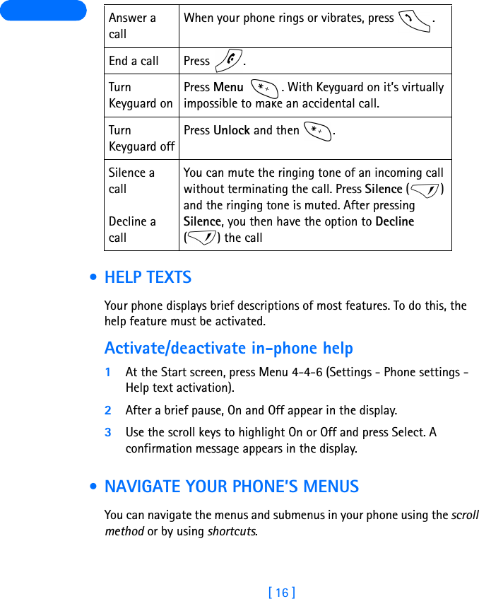 [ 16 ]  • HELP TEXTSYour phone displays brief descriptions of most features. To do this, the help feature must be activated.Activate/deactivate in-phone help1At the Start screen, press Menu 4-4-6 (Settings - Phone settings - Help text activation).2After a brief pause, On and Off appear in the display.3Use the scroll keys to highlight On or Off and press Select. A confirmation message appears in the display. • NAVIGATE YOUR PHONE’S MENUSYou can navigate the menus and submenus in your phone using the scroll method or by using shortcuts.Answer a callWhen your phone rings or vibrates, press  .End a call Press  .Turn Keyguard onPress Menu  . With Keyguard on it’s virtually impossible to make an accidental call. Turn Keyguard offPress Unlock and then  .Silence a callDecline a callYou can mute the ringing tone of an incoming call without terminating the call. Press Silence () and the ringing tone is muted. After pressing Silence, you then have the option to Decline () the call