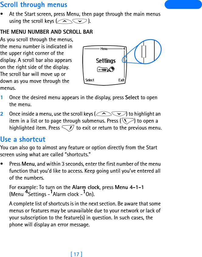 [ 17 ]Scroll through menus• At the Start screen, press Menu, then page through the main menus using the scroll keys ( ).THE MENU NUMBER AND SCROLL BARAs you scroll through the menus, the menu number is indicated in the upper right corner of the display. A scroll bar also appears on the right side of the display. The scroll bar will move up or down as you move through the menus.1Once the desired menu appears in the display, press Select to open the menu.2Once inside a menu, use the scroll keys ( ) to highlight an item in a list or to page through submenus. Press ( ) to open a highlighted item. Press   to exit or return to the previous menu.Use a shortcutYou can also go to almost any feature or option directly from the Start screen using what are called “shortcuts.”•Press Menu, and within 3 seconds, enter the first number of the menu function that you’d like to access. Keep going until you’ve entered all of the numbers.For example: To turn on the Alarm clock, press Menu 4-1-1 (Menu 4Settings -1Alarm clock -1On).A complete list of shortcuts is in the next section. Be aware that some menus or features may be unavailable due to your network or lack of your subscription to the feature(s) in question. In such cases, the phone will display an error message.