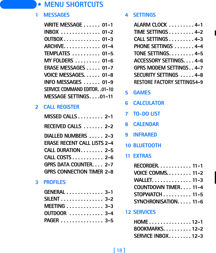[ 18 ]  • MENU SHORTCUTS1 MESSAGESWRITE MESSAGE . . . . . .  01-1INBOX  . . . . . . . . . . . . . .  01-2OUTBOX . . . . . . . . . . . . .  01-3ARCHIVE. . . . . . . . . . . . .  01-4TEMPLATES  . . . . . . . . . .  01-5MY FOLDERS . . . . . . . . .  01-6ERASE MESSAGES . . . . .  01-7VOICE MESSAGES. . . . . .  01-8INFO MESSAGES  . . . . . .  01-9SERVICE COMMAND EDITOR. .01-10MESSAGE SETTINGS. . . .01-112 CALL REGISTERMISSED CALLS . . . . . . . . .  2-1RECEIVED CALLS  . . . . . . .  2-2DIALLED NUMBERS  . . . . .  2-3ERASE RECENT CALL LISTS 2-4CALL DURATION . . . . . . . .  2-5CALL COSTS . . . . . . . . . . .  2-6GPRS DATA COUNTER. . . .  2-7GPRS CONNECTION TIMER 2-83PROFILESGENERAL . . . . . . . . . . . . .  3-1SILENT . . . . . . . . . . . . . . .  3-2MEETING . . . . . . . . . . . . .  3-3OUTDOOR  . . . . . . . . . . . .  3-4PAGER . . . . . . . . . . . . . . .  3-54 SETTINGSALARM CLOCK  . . . . . . . . . 4-1TIME SETTINGS . . . . . . . . . 4-2CALL SETTINGS . . . . . . . . . 4-3PHONE SETTINGS . . . . . . . 4-4TONE SETTINGS. . . . . . . . . 4-5ACCESSORY SETTINGS. . . . 4-6GPRS MODEM SETTINGS . . 4-7SECURITY SETTINGS  . . . . . 4-8RESTORE FACTORY SETTINGS4-95 GAMES6CALCULATOR7TO-DO LIST8CALENDAR9INFRARED10 BLUETOOTH11 EXTRASRECORDER. . . . . . . . . . . . 11-1VOICE COMMS. . . . . . . . . 11-2WALLET. . . . . . . . . . . . . . 11-3COUNTDOWN TIMER. . . . 11-4STOPWATCH . . . . . . . . . . 11-5SYNCHRONISATION. . . . . 11-612 SERVICESHOME . . . . . . . . . . . . . . . 12-1BOOKMARKS. . . . . . . . . . 12-2SERVICE INBOX. . . . . . . . 12-3