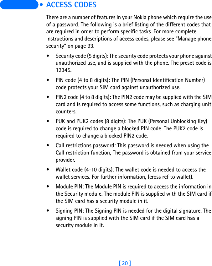 [ 20 ]  • ACCESS CODESThere are a number of features in your Nokia phone which require the use of a password. The following is a brief listing of the different codes that are required in order to perform specific tasks. For more complete instructions and descriptions of access codes, please see “Manage phone security” on page 93.• Security code (5 digits): The security code protects your phone against unauthorized use, and is supplied with the phone. The preset code is 12345. • PIN code (4 to 8 digits): The PIN (Personal Identification Number) code protects your SIM card against unauthorized use. • PIN2 code (4 to 8 digits): The PIN2 code may be supplied with the SIM card and is required to access some functions, such as charging unit counters.• PUK and PUK2 codes (8 digits): The PUK (Personal Unblocking Key) code is required to change a blocked PIN code. The PUK2 code is required to change a blocked PIN2 code. • Call restrictions password: This password is needed when using the Call restriction function, The password is obtained from your service provider.• Wallet code (4-10 digits): The wallet code is needed to access the wallet services. For further information, (cross ref to wallet).• Module PIN: The Module PIN is required to access the information in the Security module. The module PIN is supplied with the SIM card if the SIM card has a security module in it.• Signing PIN: The Signing PIN is needed for the digital signature. The signing PIN is supplied with the SIM card if the SIM card has a security module in it.