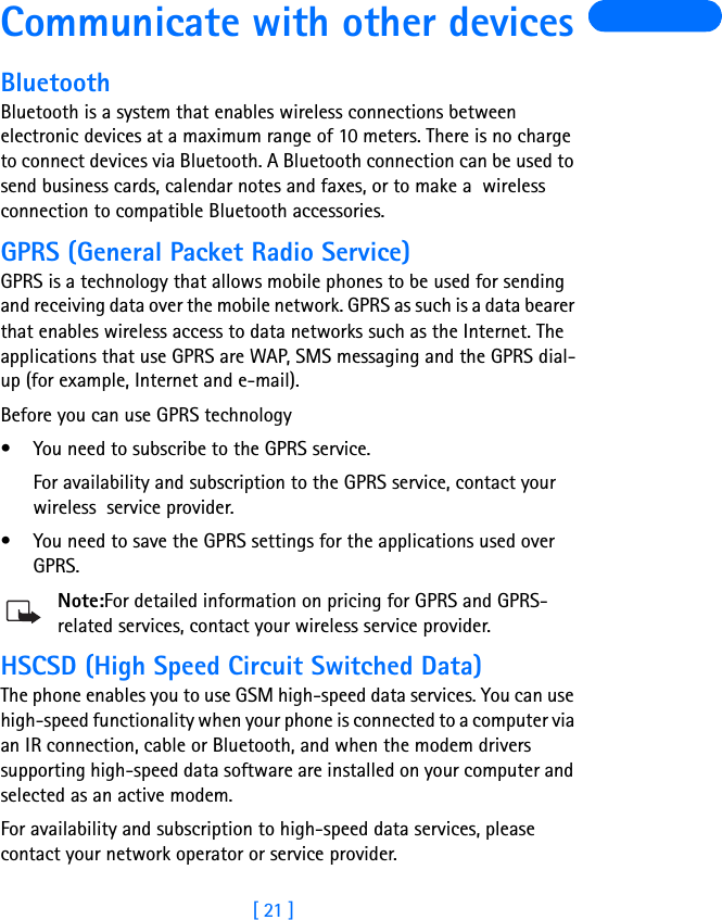 [ 21 ]Communicate with other devicesBluetoothBluetooth is a system that enables wireless connections between electronic devices at a maximum range of 10 meters. There is no charge to connect devices via Bluetooth. A Bluetooth connection can be used to send business cards, calendar notes and faxes, or to make a  wireless connection to compatible Bluetooth accessories.GPRS (General Packet Radio Service)GPRS is a technology that allows mobile phones to be used for sending and receiving data over the mobile network. GPRS as such is a data bearer that enables wireless access to data networks such as the Internet. The applications that use GPRS are WAP, SMS messaging and the GPRS dial-up (for example, Internet and e-mail).Before you can use GPRS technology• You need to subscribe to the GPRS service.For availability and subscription to the GPRS service, contact your wireless  service provider.• You need to save the GPRS settings for the applications used over GPRS.Note:For detailed information on pricing for GPRS and GPRS-related services, contact your wireless service provider.HSCSD (High Speed Circuit Switched Data)The phone enables you to use GSM high-speed data services. You can use high-speed functionality when your phone is connected to a computer via an IR connection, cable or Bluetooth, and when the modem drivers supporting high-speed data software are installed on your computer and selected as an active modem.For availability and subscription to high-speed data services, please contact your network operator or service provider.