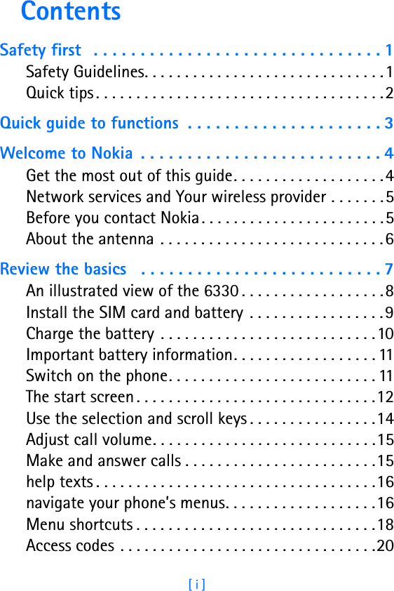 [ i ]ContentsSafety first  . . . . . . . . . . . . . . . . . . . . . . . . . . . . . . . 1Safety Guidelines. . . . . . . . . . . . . . . . . . . . . . . . . . . . . .1Quick tips . . . . . . . . . . . . . . . . . . . . . . . . . . . . . . . . . . . .2Quick guide to functions  . . . . . . . . . . . . . . . . . . . . . 3Welcome to Nokia  . . . . . . . . . . . . . . . . . . . . . . . . . . 4Get the most out of this guide. . . . . . . . . . . . . . . . . . .4Network services and Your wireless provider . . . . . . .5Before you contact Nokia . . . . . . . . . . . . . . . . . . . . . . .5About the antenna . . . . . . . . . . . . . . . . . . . . . . . . . . . .6Review the basics   . . . . . . . . . . . . . . . . . . . . . . . . . . 7An illustrated view of the 6330 . . . . . . . . . . . . . . . . . .8Install the SIM card and battery  . . . . . . . . . . . . . . . . .9Charge the battery  . . . . . . . . . . . . . . . . . . . . . . . . . . .10Important battery information. . . . . . . . . . . . . . . . . . 11Switch on the phone. . . . . . . . . . . . . . . . . . . . . . . . . . 11The start screen . . . . . . . . . . . . . . . . . . . . . . . . . . . . . .12Use the selection and scroll keys . . . . . . . . . . . . . . . .14Adjust call volume. . . . . . . . . . . . . . . . . . . . . . . . . . . .15Make and answer calls . . . . . . . . . . . . . . . . . . . . . . . .15help texts . . . . . . . . . . . . . . . . . . . . . . . . . . . . . . . . . . .16navigate your phone’s menus. . . . . . . . . . . . . . . . . . .16Menu shortcuts . . . . . . . . . . . . . . . . . . . . . . . . . . . . . .18Access codes . . . . . . . . . . . . . . . . . . . . . . . . . . . . . . . .20