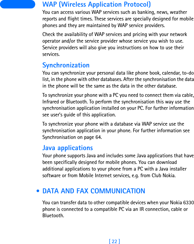 [ 22 ] WAP (Wireless Application Protocol)You can access various WAP services such as banking, news, weather reports and flight times. These services are specially designed for mobile phones and they are maintained by WAP service providers.Check the availability of WAP services and pricing with your network operator and/or the service provider whose service you wish to use. Service providers will also give you instructions on how to use their services.SynchronizationYou can synchronize your personal data like phone book, calendar, to-do list, in the phone with other databases. After the synchronisation the data in the phone will be the same as the data in the other database.To synchronize your phone with a PC you need to connect them via cable, Infrared or Bluetooth. To perform the synchronisation this way use the synchronisation application installed on your PC. For further information see user’s guide of this application.To synchronize your phone with a database via WAP service use the synchronisation application in your phone. For further information see Synchronisation on page 64.Java applicationsYour phone supports Java and includes some Java applications that have been specifically designed for mobile phones. You can download additional applications to your phone from a PC with a Java installer software or from Mobile Internet services, e.g. from Club Nokia. • DATA AND FAX COMMUNICATIONYou can transfer data to other compatible devices when your Nokia 6330 phone is connected to a compatible PC via an IR connection, cable or Bluetooth.