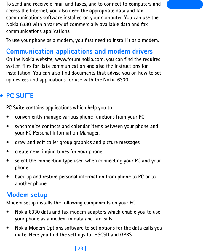 [ 23 ]To send and receive e-mail and faxes, and to connect to computers and access the Internet, you also need the appropriate data and fax communications software installed on your computer. You can use the Nokia 6330 with a variety of commercially available data and fax communications applications.To use your phone as a modem, you first need to install it as a modem.Communication applications and modem driversOn the Nokia website, www.forum.nokia.com, you can find the required system files for data communication and also the instructions for installation. You can also find documents that advise you on how to set up devices and applications for use with the Nokia 6330. • PC SUITEPC Suite contains applications which help you to:• conveniently manage various phone functions from your PC• synchronize contacts and calendar items between your phone and your PC Personal Information Manager.• draw and edit caller group graphics and picture messages.• create new ringing tones for your phone.• select the connection type used when connecting your PC and your phone.• back up and restore personal information from phone to PC or to another phone.Modem setupModem setup installs the following components on your PC:• Nokia 6330 data and fax modem adapters which enable you to use your phone as a modem in data and fax calls.• Nokia Modem Options software to set options for the data calls you make. Here you find the settings for HSCSD and GPRS.