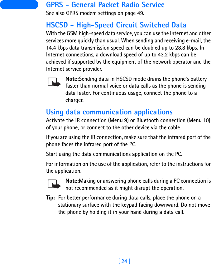 [ 24 ] GPRS - General Packet Radio ServiceSee also GPRS modem settings on page 49.HSCSD - High-Speed Circuit Switched DataWith the GSM high-speed data service, you can use the Internet and other services more quickly than usual. When sending and receiving e-mail, the 14.4 kbps data transmission speed can be doubled up to 28.8 kbps. In Internet connections, a download speed of up to 43.2 kbps can be achieved if supported by the equipment of the network operator and the Internet service provider.Note:Sending data in HSCSD mode drains the phone’s battery faster than normal voice or data calls as the phone is sending data faster. For continuous usage, connect the phone to a charger.Using data communication applicationsActivate the IR connection (Menu 9) or Bluetooth connection (Menu 10) of your phone, or connect to the other device via the cable.If you are using the IR connection, make sure that the infrared port of the phone faces the infrared port of the PC.Start using the data communications application on the PC.For information on the use of the application, refer to the instructions for the application.Note:Making or answering phone calls during a PC connection is not recommended as it might disrupt the operation.Tip: For better performance during data calls, place the phone on a stationary surface with the keypad facing downward. Do not move the phone by holding it in your hand during a data call.