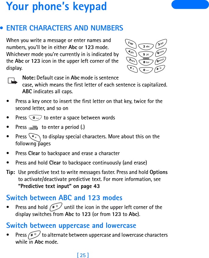 [ 25 ]Your phone’s keypad • ENTER CHARACTERS AND NUMBERSWhen you write a message or enter names and numbers, you’ll be in either Abc or 123 mode. Whichever mode you’re currently in is indicated by the Abc or 123 icon in the upper left corner of the display.Note: Default case in Abc mode is sentence case, which means the first letter of each sentence is capitalized. ABC indicates all caps.• Press a key once to insert the first letter on that key, twice for the second letter, and so on • Press   to enter a space between words• Press   to enter a period (.)• Press   to display special characters. More about this on the following pages•Press Clear to backspace and erase a character•Press and hold Clear to backspace continuously (and erase)Tip: Use predictive text to write messages faster. Press and hold Options to activate/deactivate predictive text. For more information, see “Predictive text input” on page 43Switch between ABC and 123 modes•Press and hold   until the icon in the upper left corner of the display switches from Abc to 123 (or from 123 to Abc).Switch between uppercase and lowercase• Press   to alternate between uppercase and lowercase characters while in Abc mode.