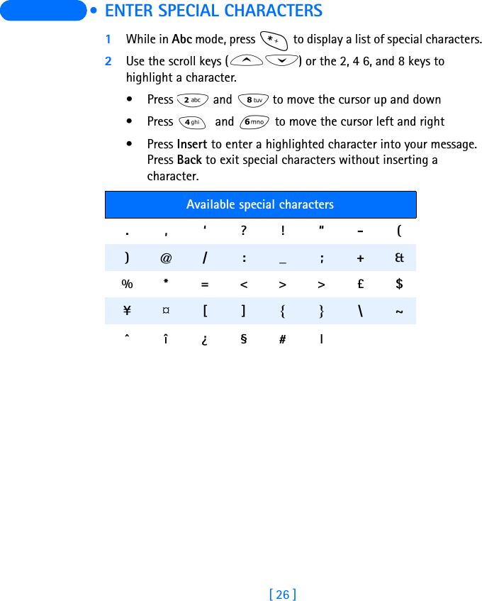 [ 26 ]  • ENTER SPECIAL CHARACTERS1While in Abc mode, press   to display a list of special characters.2Use the scroll keys ( ) or the 2, 4 6, and 8 keys to highlight a character.•Press   and  to move the cursor up and down• Press   and   to move the cursor left and right•Press Insert to enter a highlighted character into your message. Press Back to exit special characters without inserting a character. Available special characters.,‘?!“-() @ / : _ ; + &amp;%* =&lt;&gt;&gt;£$¥ ¤ [ ] { } \ ~^î¿§#l