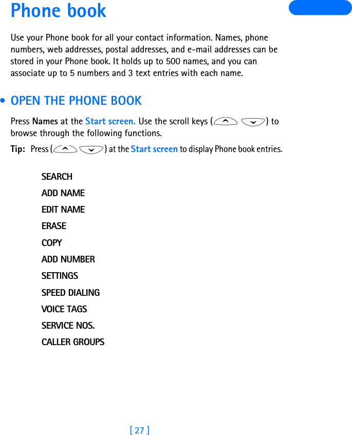 [ 27 ]Phone bookUse your Phone book for all your contact information. Names, phone numbers, web addresses, postal addresses, and e-mail addresses can be stored in your Phone book. It holds up to 500 names, and you can associate up to 5 numbers and 3 text entries with each name. • OPEN THE PHONE BOOKPress Names at the Start screen. Use the scroll keys ( ) to browse through the following functions.Tip:Press ( ) at the Start screen to display Phone book entries. SEARCHADD NAMEEDIT NAMEERASECOPYADD NUMBERSETTINGSSPEED DIALINGVOICE TAGSSERVICE NOS.CALLER GROUPS