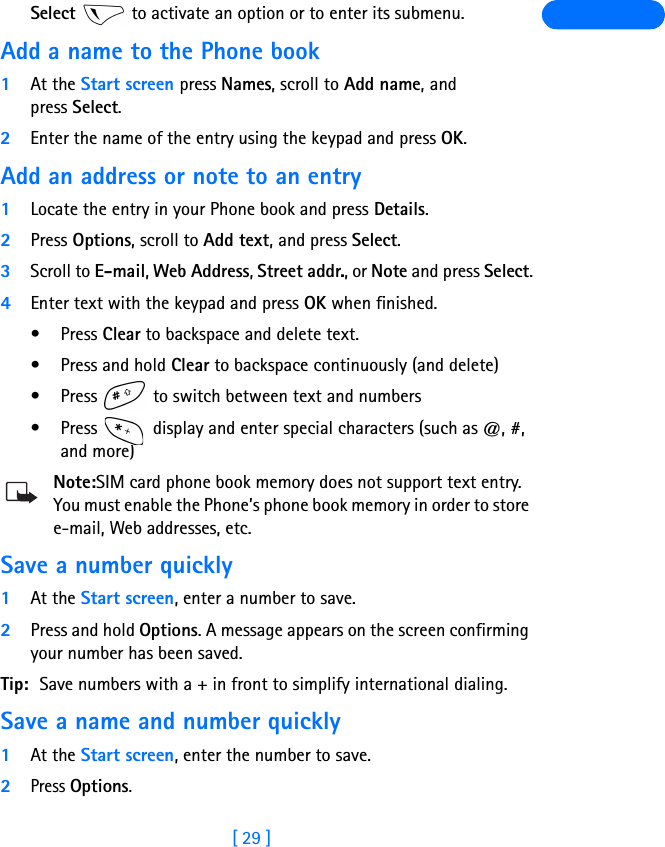 [ 29 ]Select   to activate an option or to enter its submenu.Add a name to the Phone book1At the Start screen press Names, scroll to Add name, and press Select.2Enter the name of the entry using the keypad and press OK.Add an address or note to an entry1Locate the entry in your Phone book and press Details.2Press Options, scroll to Add text, and press Select.3Scroll to E-mail, Web Address, Street addr., or Note and press Select.4Enter text with the keypad and press OK when finished.•Press Clear to backspace and delete text. • Press and hold Clear to backspace continuously (and delete)•Press   to switch between text and numbers•Press   display and enter special characters (such as @, #, and more)Note:SIM card phone book memory does not support text entry. You must enable the Phone’s phone book memory in order to store e-mail, Web addresses, etc.Save a number quickly1At the Start screen, enter a number to save.2Press and hold Options. A message appears on the screen confirming your number has been saved.Tip: Save numbers with a + in front to simplify international dialing.Save a name and number quickly1At the Start screen, enter the number to save. 2Press Options. 