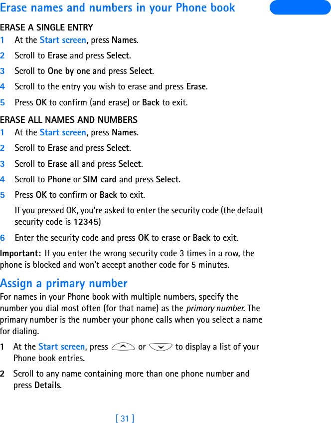 [ 31 ]Erase names and numbers in your Phone bookERASE A SINGLE ENTRY1At the Start screen, press Names.2Scroll to Erase and press Select.3Scroll to One by one and press Select.4Scroll to the entry you wish to erase and press Erase.5Press OK to confirm (and erase) or Back to exit.ERASE ALL NAMES AND NUMBERS1At the Start screen, press Names.2Scroll to Erase and press Select.3Scroll to Erase all and press Select.4Scroll to Phone or SIM card and press Select.5Press OK to confirm or Back to exit.If you pressed OK, you’re asked to enter the security code (the default security code is 12345) 6Enter the security code and press OK to erase or Back to exit.Important: If you enter the wrong security code 3 times in a row, the phone is blocked and won’t accept another code for 5 minutes.Assign a primary numberFor names in your Phone book with multiple numbers, specify the number you dial most often (for that name) as the primary number. The  primary number is the number your phone calls when you select a name for dialing.1At the Start screen, press   or   to display a list of your Phone book entries.2Scroll to any name containing more than one phone number and press Details.