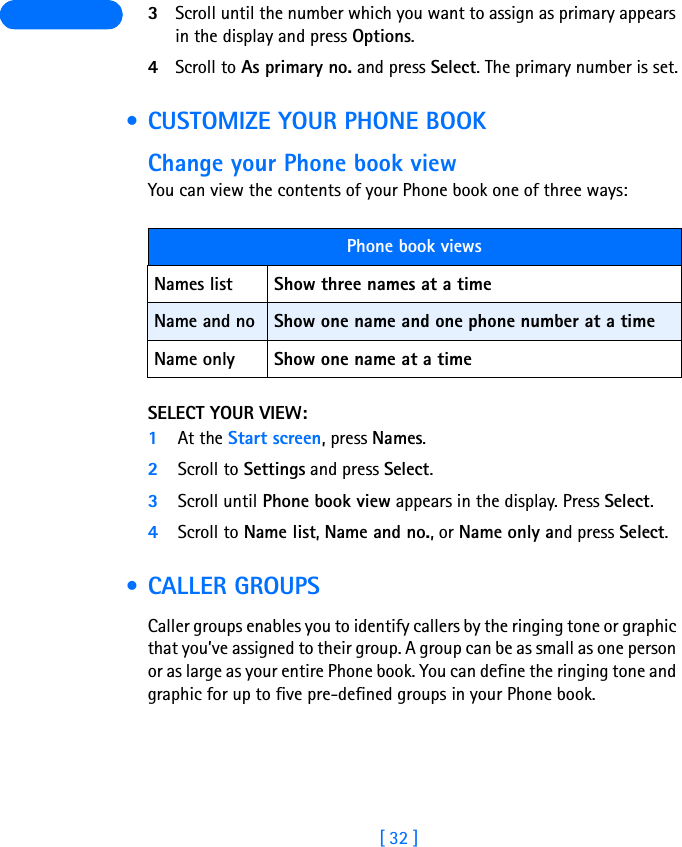 [ 32 ] 3Scroll until the number which you want to assign as primary appears in the display and press Options.4Scroll to As primary no. and press Select. The primary number is set. • CUSTOMIZE YOUR PHONE BOOKChange your Phone book viewYou can view the contents of your Phone book one of three ways:SELECT YOUR VIEW:1At the Start screen, press Names.2Scroll to Settings and press Select.3Scroll until Phone book view appears in the display. Press Select.4Scroll to Name list, Name and no., or Name only and press Select. • CALLER GROUPSCaller groups enables you to identify callers by the ringing tone or graphic that you’ve assigned to their group. A group can be as small as one person or as large as your entire Phone book. You can define the ringing tone and graphic for up to five pre-defined groups in your Phone book. Phone book viewsNames list Show three names at a timeName and no Show one name and one phone number at a timeName only Show one name at a time