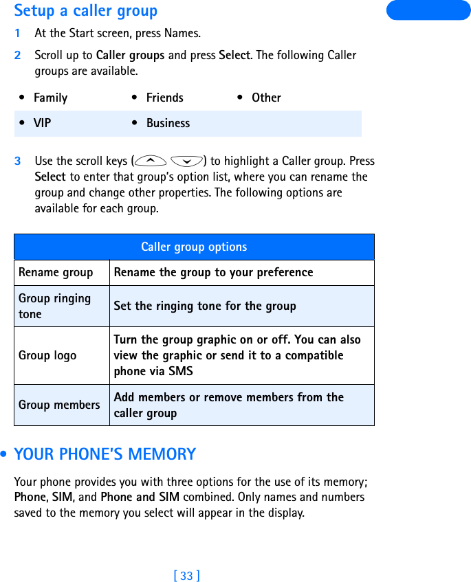 [ 33 ]Setup a caller group1At the Start screen, press Names.2Scroll up to Caller groups and press Select. The following Caller groups are available. 3Use the scroll keys ( ) to highlight a Caller group. Press Select to enter that group’s option list, where you can rename the group and change other properties. The following options are available for each group. • YOUR PHONE’S MEMORYYour phone provides you with three options for the use of its memory; Phone, SIM, and Phone and SIM combined. Only names and numbers saved to the memory you select will appear in the display.•Family •Friends •Other•VIP •BusinessCaller group optionsRename group Rename the group to your preferenceGroup ringing tone Set the ringing tone for the groupGroup logoTurn the group graphic on or off. You can also view the graphic or send it to a compatible phone via SMSGroup members Add members or remove members from the caller group