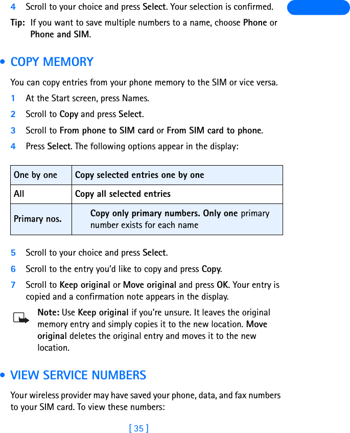 [ 35 ]4Scroll to your choice and press Select. Your selection is confirmed.Tip: If you want to save multiple numbers to a name, choose Phone or Phone and SIM. •COPY MEMORYYou can copy entries from your phone memory to the SIM or vice versa.1At the Start screen, press Names.2Scroll to Copy and press Select.3Scroll to From phone to SIM card or From SIM card to phone.4Press Select. The following options appear in the display:5Scroll to your choice and press Select.6Scroll to the entry you’d like to copy and press Copy.7Scroll to Keep original or Move original and press OK. Your entry is copied and a confirmation note appears in the display.Note: Use Keep original if you’re unsure. It leaves the original memory entry and simply copies it to the new location. Move original deletes the original entry and moves it to the new location. • VIEW SERVICE NUMBERSYour wireless provider may have saved your phone, data, and fax numbers to your SIM card. To view these numbers:One by one Copy selected entries one by oneAll Copy all selected entriesPrimary nos. Copy only primary numbers. Only one primary number exists for each name 