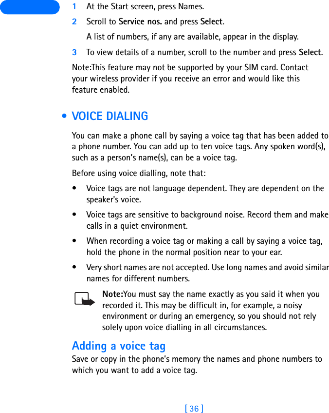 [ 36 ] 1At the Start screen, press Names.2Scroll to Service nos. and press Select.A list of numbers, if any are available, appear in the display.3To view details of a number, scroll to the number and press Select.Note:This feature may not be supported by your SIM card. Contact your wireless provider if you receive an error and would like this feature enabled. •VOICE DIALINGYou can make a phone call by saying a voice tag that has been added to a phone number. You can add up to ten voice tags. Any spoken word(s), such as a person’s name(s), can be a voice tag.Before using voice dialling, note that:• Voice tags are not language dependent. They are dependent on the speaker&apos;s voice.• Voice tags are sensitive to background noise. Record them and make calls in a quiet environment.• When recording a voice tag or making a call by saying a voice tag, hold the phone in the normal position near to your ear.• Very short names are not accepted. Use long names and avoid similar names for different numbers.Note:You must say the name exactly as you said it when you recorded it. This may be difficult in, for example, a noisy environment or during an emergency, so you should not rely solely upon voice dialling in all circumstances.Adding a voice tagSave or copy in the phone’s memory the names and phone numbers to which you want to add a voice tag. 