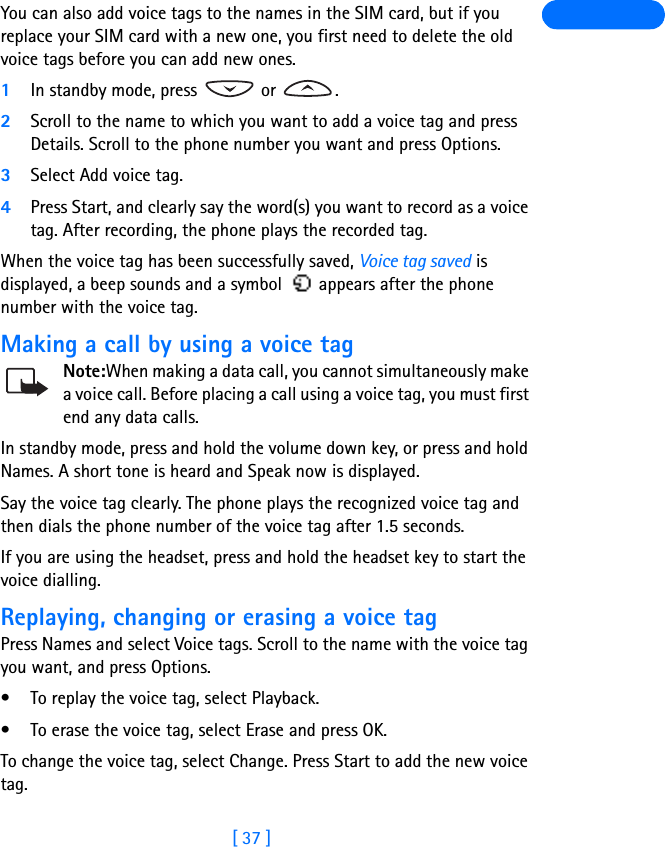 [ 37 ]You can also add voice tags to the names in the SIM card, but if you replace your SIM card with a new one, you first need to delete the old voice tags before you can add new ones. 1In standby mode, press   or  .2Scroll to the name to which you want to add a voice tag and press Details. Scroll to the phone number you want and press Options.3Select Add voice tag.4Press Start, and clearly say the word(s) you want to record as a voice tag. After recording, the phone plays the recorded tag.When the voice tag has been successfully saved, Voice tag saved is displayed, a beep sounds and a symbol   appears after the phone number with the voice tag.Making a call by using a voice tagNote:When making a data call, you cannot simultaneously make a voice call. Before placing a call using a voice tag, you must first end any data calls.In standby mode, press and hold the volume down key, or press and hold Names. A short tone is heard and Speak now is displayed.Say the voice tag clearly. The phone plays the recognized voice tag and then dials the phone number of the voice tag after 1.5 seconds.If you are using the headset, press and hold the headset key to start the voice dialling.Replaying, changing or erasing a voice tagPress Names and select Voice tags. Scroll to the name with the voice tag you want, and press Options.• To replay the voice tag, select Playback.• To erase the voice tag, select Erase and press OK.To change the voice tag, select Change. Press Start to add the new voice tag.