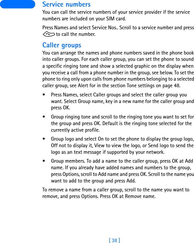 [ 38 ] Service numbersYou can call the service numbers of your service provider if the service numbers are included on your SIM card.Press Names and select Service Nos.. Scroll to a service number and press to call the number.Caller groupsYou can arrange the names and phone numbers saved in the phone book into caller groups. For each caller group, you can set the phone to sound a specific ringing tone and show a selected graphic on the display when you receive a call from a phone number in the group, see below. To set the phone to ring only upon calls from phone numbers belonging to a selected caller group, see Alert for in the section Tone settings on page 48.• Press Names, select Caller groups and select the caller group you want. Select Group name, key in a new name for the caller group and press OK.• Group ringing tone and scroll to the ringing tone you want to set for the group and press OK. Default is the ringing tone selected for the currently active profile.• Group logo and select On to set the phone to display the group logo, Off not to display it, View to view the logo, or Send logo to send the logo as an text message if supported by your network.• Group members. To add a name to the caller group, press OK at Add name. If you already have added names and numbers to the group, press Options, scroll to Add name and press OK. Scroll to the name you want to add to the group and press Add.To remove a name from a caller group, scroll to the name you want to remove, and press Options. Press OK at Remove name.