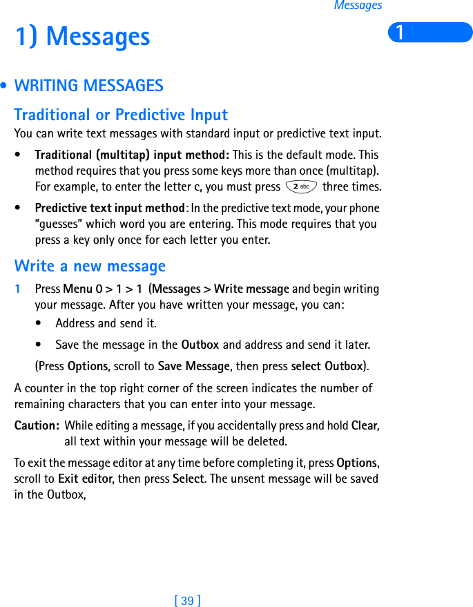 [ 39 ]Messages11) Messages  • WRITING MESSAGESTraditional or Predictive InputYou can write text messages with standard input or predictive text input.•Traditional (multitap) input method: This is the default mode. This method requires that you press some keys more than once (multitap). For example, to enter the letter c, you must press   three times.•Predictive text input method: In the predictive text mode, your phone “guesses” which word you are entering. This mode requires that you press a key only once for each letter you enter.Write a new message1Press Menu 0 &gt; 1 &gt; 1  (Messages &gt; Write message and begin writing your message. After you have written your message, you can:• Address and send it.• Save the message in the Outbox and address and send it later.(Press Options, scroll to Save Message, then press select Outbox).A counter in the top right corner of the screen indicates the number of remaining characters that you can enter into your message.Caution: While editing a message, if you accidentally press and hold Clear, all text within your message will be deleted.To exit the message editor at any time before completing it, press Options, scroll to Exit editor, then press Select. The unsent message will be saved in the Outbox,