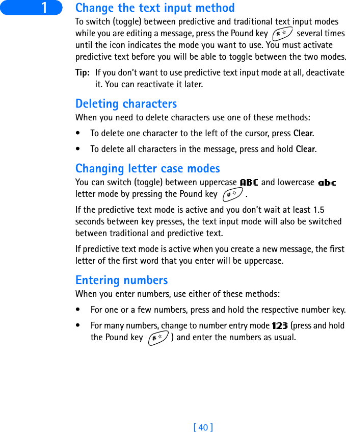 [ 40 ]1 Change the text input methodTo switch (toggle) between predictive and traditional text input modes while you are editing a message, press the Pound key   several times until the icon indicates the mode you want to use. You must activate predictive text before you will be able to toggle between the two modes.Tip: If you don’t want to use predictive text input mode at all, deactivate it. You can reactivate it later.Deleting charactersWhen you need to delete characters use one of these methods:• To delete one character to the left of the cursor, press Clear.• To delete all characters in the message, press and hold Clear.Changing letter case modesYou can switch (toggle) between uppercase   and lowercase   letter mode by pressing the Pound key  .If the predictive text mode is active and you don’t wait at least 1.5 seconds between key presses, the text input mode will also be switched between traditional and predictive text.If predictive text mode is active when you create a new message, the first letter of the first word that you enter will be uppercase.Entering numbersWhen you enter numbers, use either of these methods:• For one or a few numbers, press and hold the respective number key.• For many numbers, change to number entry mode   (press and hold the Pound key  ) and enter the numbers as usual.